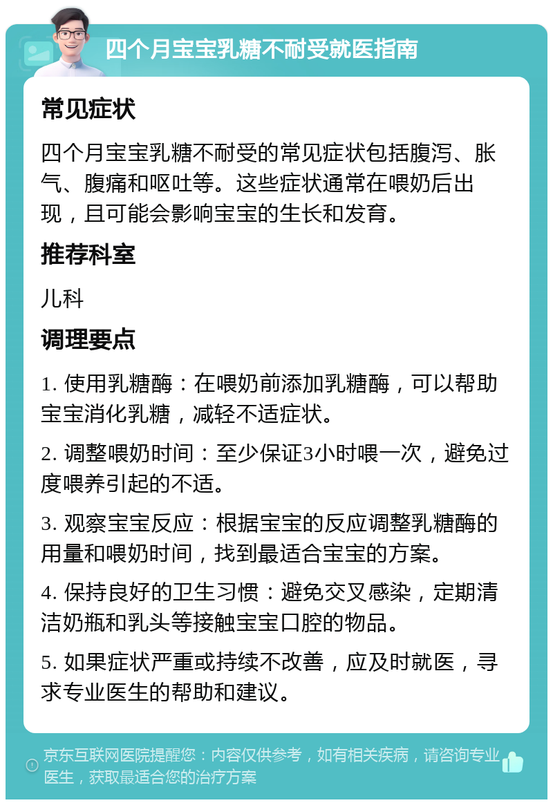 四个月宝宝乳糖不耐受就医指南 常见症状 四个月宝宝乳糖不耐受的常见症状包括腹泻、胀气、腹痛和呕吐等。这些症状通常在喂奶后出现，且可能会影响宝宝的生长和发育。 推荐科室 儿科 调理要点 1. 使用乳糖酶：在喂奶前添加乳糖酶，可以帮助宝宝消化乳糖，减轻不适症状。 2. 调整喂奶时间：至少保证3小时喂一次，避免过度喂养引起的不适。 3. 观察宝宝反应：根据宝宝的反应调整乳糖酶的用量和喂奶时间，找到最适合宝宝的方案。 4. 保持良好的卫生习惯：避免交叉感染，定期清洁奶瓶和乳头等接触宝宝口腔的物品。 5. 如果症状严重或持续不改善，应及时就医，寻求专业医生的帮助和建议。