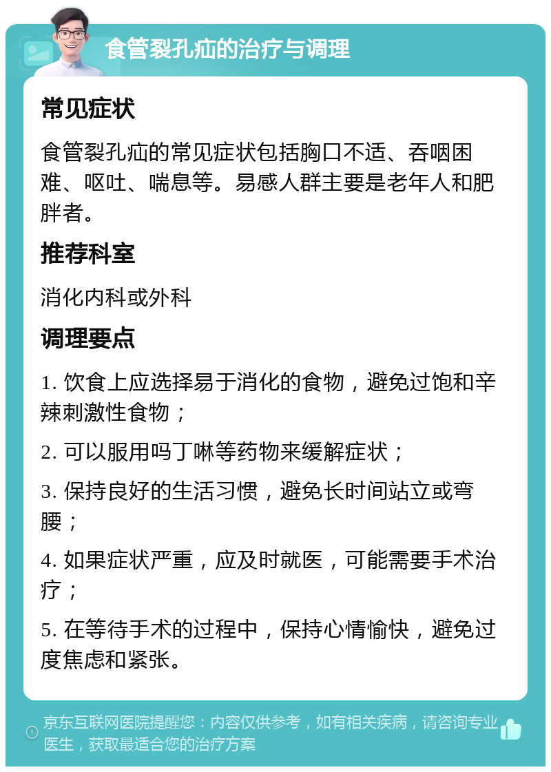 食管裂孔疝的治疗与调理 常见症状 食管裂孔疝的常见症状包括胸口不适、吞咽困难、呕吐、喘息等。易感人群主要是老年人和肥胖者。 推荐科室 消化内科或外科 调理要点 1. 饮食上应选择易于消化的食物，避免过饱和辛辣刺激性食物； 2. 可以服用吗丁啉等药物来缓解症状； 3. 保持良好的生活习惯，避免长时间站立或弯腰； 4. 如果症状严重，应及时就医，可能需要手术治疗； 5. 在等待手术的过程中，保持心情愉快，避免过度焦虑和紧张。