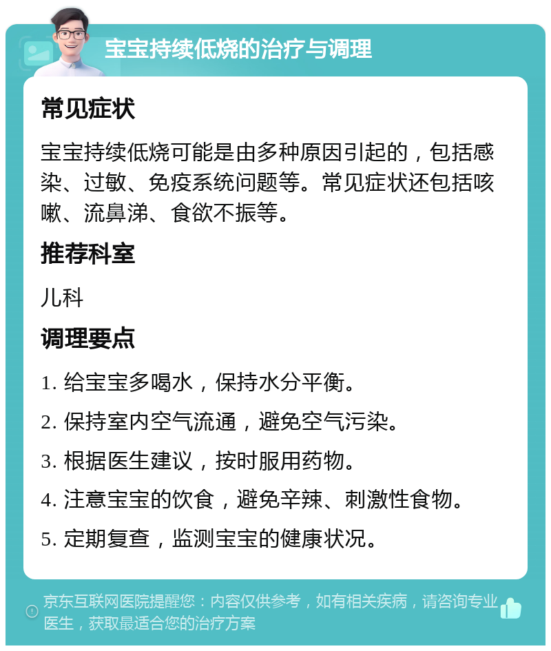 宝宝持续低烧的治疗与调理 常见症状 宝宝持续低烧可能是由多种原因引起的，包括感染、过敏、免疫系统问题等。常见症状还包括咳嗽、流鼻涕、食欲不振等。 推荐科室 儿科 调理要点 1. 给宝宝多喝水，保持水分平衡。 2. 保持室内空气流通，避免空气污染。 3. 根据医生建议，按时服用药物。 4. 注意宝宝的饮食，避免辛辣、刺激性食物。 5. 定期复查，监测宝宝的健康状况。