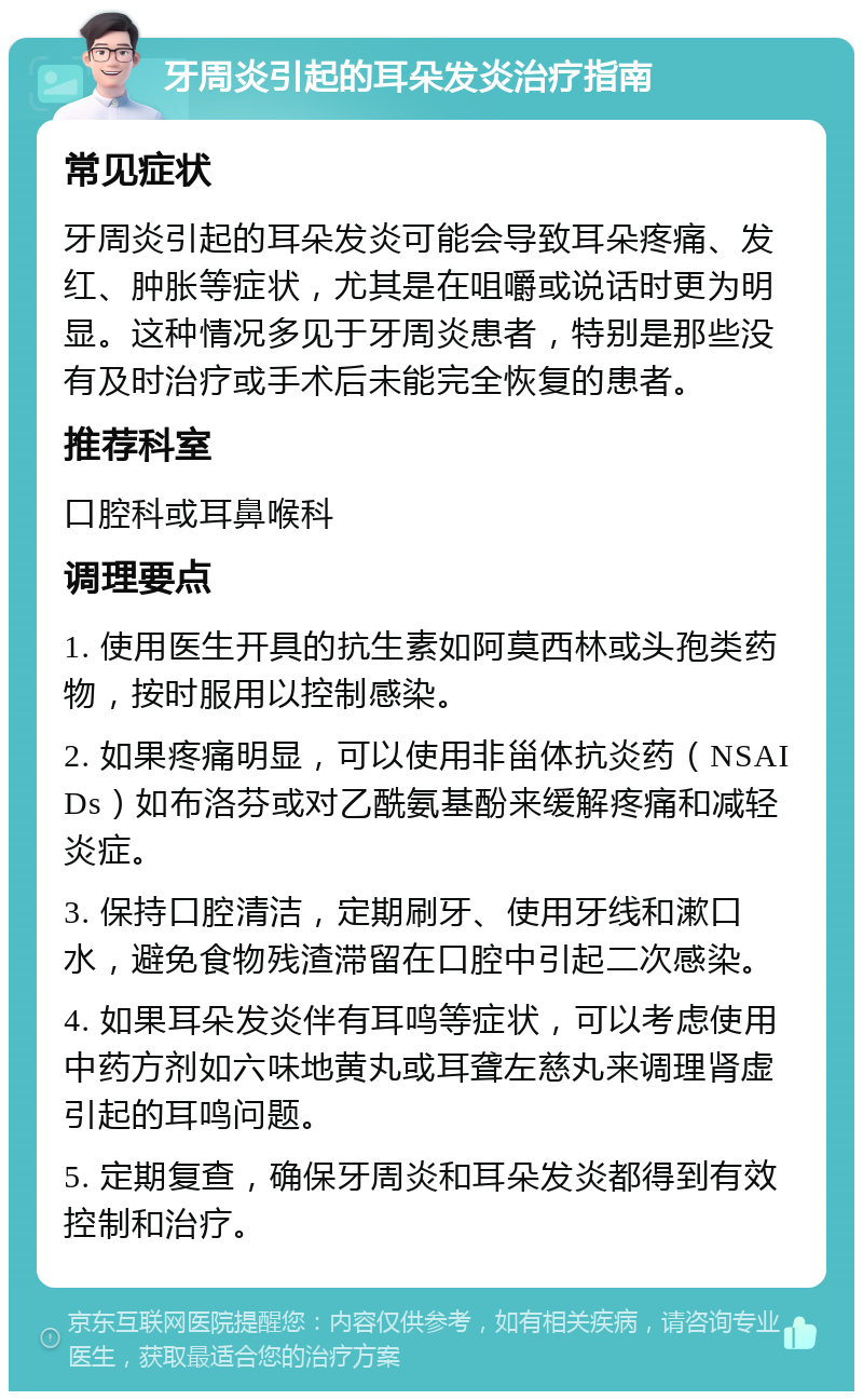 牙周炎引起的耳朵发炎治疗指南 常见症状 牙周炎引起的耳朵发炎可能会导致耳朵疼痛、发红、肿胀等症状，尤其是在咀嚼或说话时更为明显。这种情况多见于牙周炎患者，特别是那些没有及时治疗或手术后未能完全恢复的患者。 推荐科室 口腔科或耳鼻喉科 调理要点 1. 使用医生开具的抗生素如阿莫西林或头孢类药物，按时服用以控制感染。 2. 如果疼痛明显，可以使用非甾体抗炎药（NSAIDs）如布洛芬或对乙酰氨基酚来缓解疼痛和减轻炎症。 3. 保持口腔清洁，定期刷牙、使用牙线和漱口水，避免食物残渣滞留在口腔中引起二次感染。 4. 如果耳朵发炎伴有耳鸣等症状，可以考虑使用中药方剂如六味地黄丸或耳聋左慈丸来调理肾虚引起的耳鸣问题。 5. 定期复查，确保牙周炎和耳朵发炎都得到有效控制和治疗。