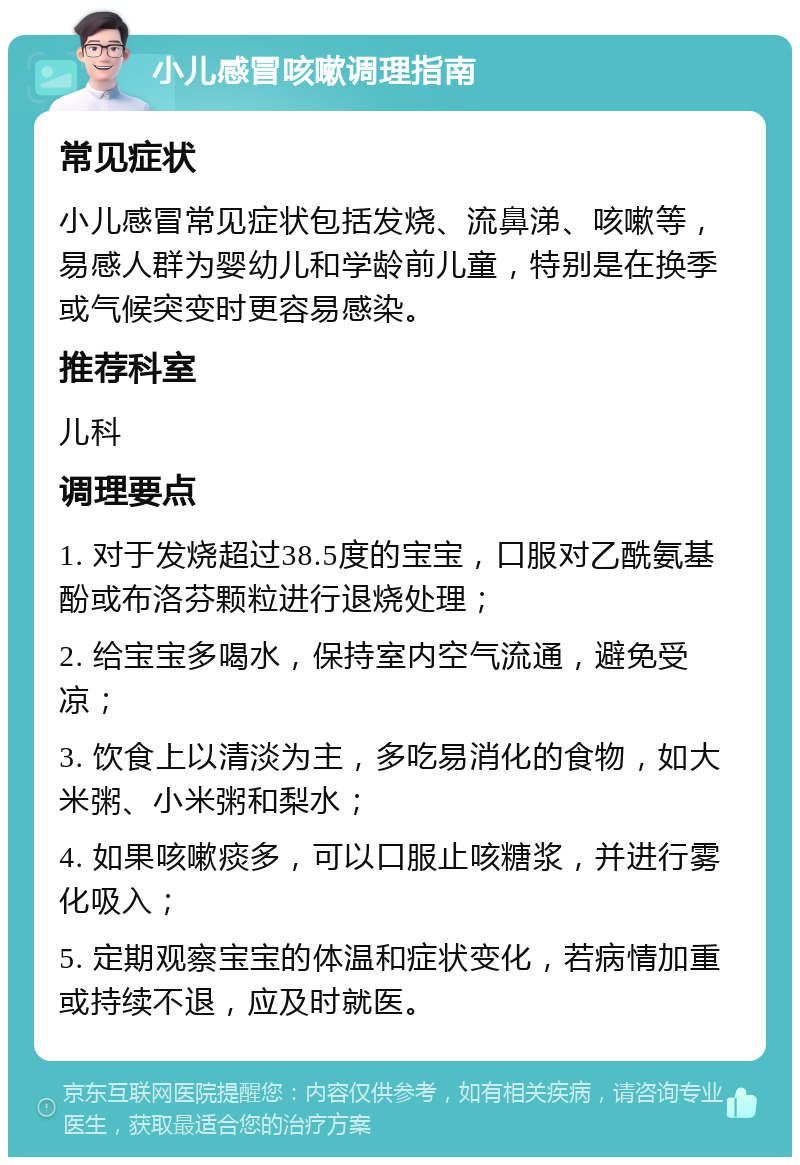 小儿感冒咳嗽调理指南 常见症状 小儿感冒常见症状包括发烧、流鼻涕、咳嗽等，易感人群为婴幼儿和学龄前儿童，特别是在换季或气候突变时更容易感染。 推荐科室 儿科 调理要点 1. 对于发烧超过38.5度的宝宝，口服对乙酰氨基酚或布洛芬颗粒进行退烧处理； 2. 给宝宝多喝水，保持室内空气流通，避免受凉； 3. 饮食上以清淡为主，多吃易消化的食物，如大米粥、小米粥和梨水； 4. 如果咳嗽痰多，可以口服止咳糖浆，并进行雾化吸入； 5. 定期观察宝宝的体温和症状变化，若病情加重或持续不退，应及时就医。