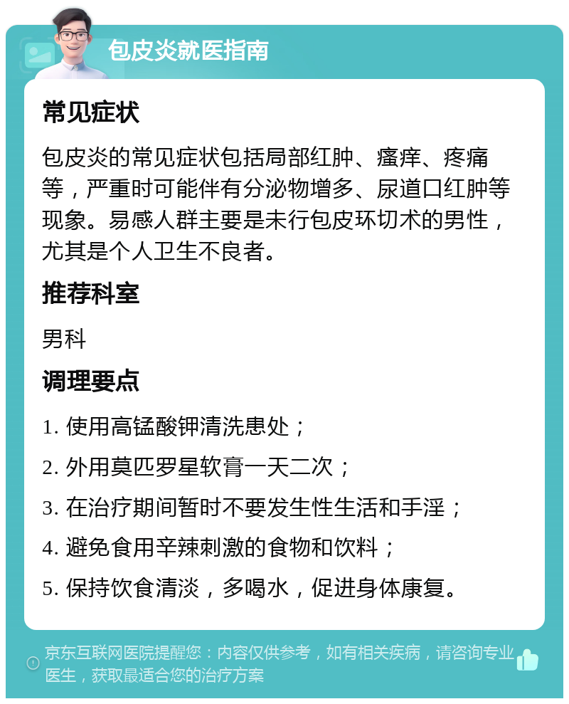 包皮炎就医指南 常见症状 包皮炎的常见症状包括局部红肿、瘙痒、疼痛等，严重时可能伴有分泌物增多、尿道口红肿等现象。易感人群主要是未行包皮环切术的男性，尤其是个人卫生不良者。 推荐科室 男科 调理要点 1. 使用高锰酸钾清洗患处； 2. 外用莫匹罗星软膏一天二次； 3. 在治疗期间暂时不要发生性生活和手淫； 4. 避免食用辛辣刺激的食物和饮料； 5. 保持饮食清淡，多喝水，促进身体康复。