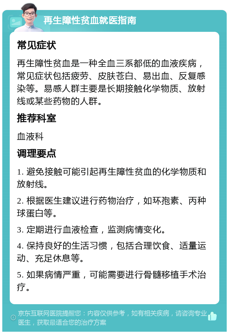 再生障性贫血就医指南 常见症状 再生障性贫血是一种全血三系都低的血液疾病，常见症状包括疲劳、皮肤苍白、易出血、反复感染等。易感人群主要是长期接触化学物质、放射线或某些药物的人群。 推荐科室 血液科 调理要点 1. 避免接触可能引起再生障性贫血的化学物质和放射线。 2. 根据医生建议进行药物治疗，如环孢素、丙种球蛋白等。 3. 定期进行血液检查，监测病情变化。 4. 保持良好的生活习惯，包括合理饮食、适量运动、充足休息等。 5. 如果病情严重，可能需要进行骨髓移植手术治疗。