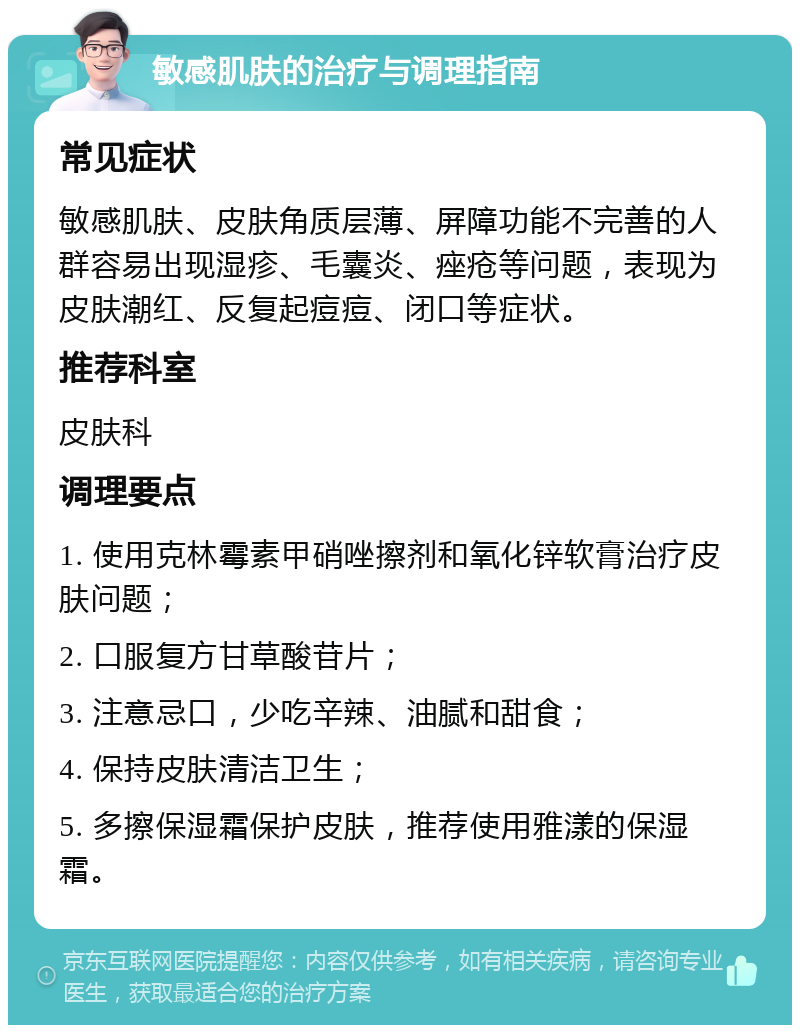 敏感肌肤的治疗与调理指南 常见症状 敏感肌肤、皮肤角质层薄、屏障功能不完善的人群容易出现湿疹、毛囊炎、痤疮等问题，表现为皮肤潮红、反复起痘痘、闭口等症状。 推荐科室 皮肤科 调理要点 1. 使用克林霉素甲硝唑擦剂和氧化锌软膏治疗皮肤问题； 2. 口服复方甘草酸苷片； 3. 注意忌口，少吃辛辣、油腻和甜食； 4. 保持皮肤清洁卫生； 5. 多擦保湿霜保护皮肤，推荐使用雅漾的保湿霜。