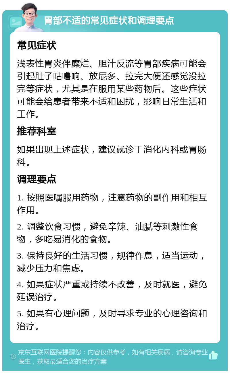 胃部不适的常见症状和调理要点 常见症状 浅表性胃炎伴糜烂、胆汁反流等胃部疾病可能会引起肚子咕噜响、放屁多、拉完大便还感觉没拉完等症状，尤其是在服用某些药物后。这些症状可能会给患者带来不适和困扰，影响日常生活和工作。 推荐科室 如果出现上述症状，建议就诊于消化内科或胃肠科。 调理要点 1. 按照医嘱服用药物，注意药物的副作用和相互作用。 2. 调整饮食习惯，避免辛辣、油腻等刺激性食物，多吃易消化的食物。 3. 保持良好的生活习惯，规律作息，适当运动，减少压力和焦虑。 4. 如果症状严重或持续不改善，及时就医，避免延误治疗。 5. 如果有心理问题，及时寻求专业的心理咨询和治疗。