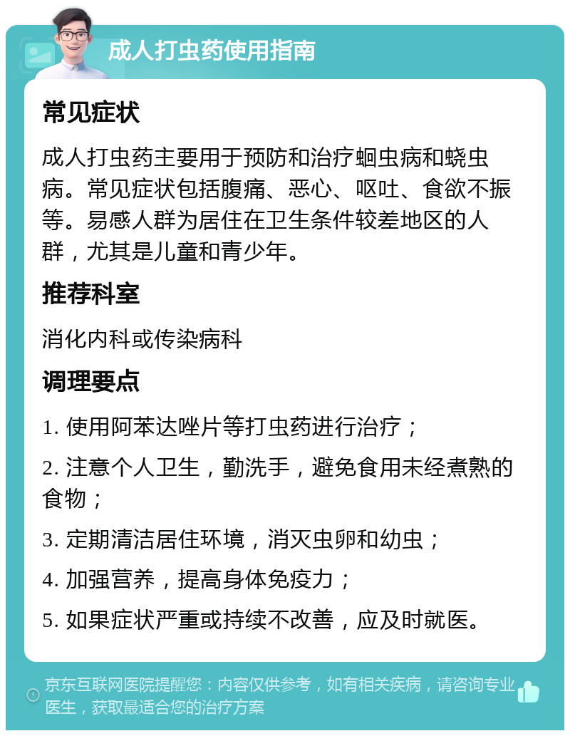 成人打虫药使用指南 常见症状 成人打虫药主要用于预防和治疗蛔虫病和蛲虫病。常见症状包括腹痛、恶心、呕吐、食欲不振等。易感人群为居住在卫生条件较差地区的人群，尤其是儿童和青少年。 推荐科室 消化内科或传染病科 调理要点 1. 使用阿苯达唑片等打虫药进行治疗； 2. 注意个人卫生，勤洗手，避免食用未经煮熟的食物； 3. 定期清洁居住环境，消灭虫卵和幼虫； 4. 加强营养，提高身体免疫力； 5. 如果症状严重或持续不改善，应及时就医。