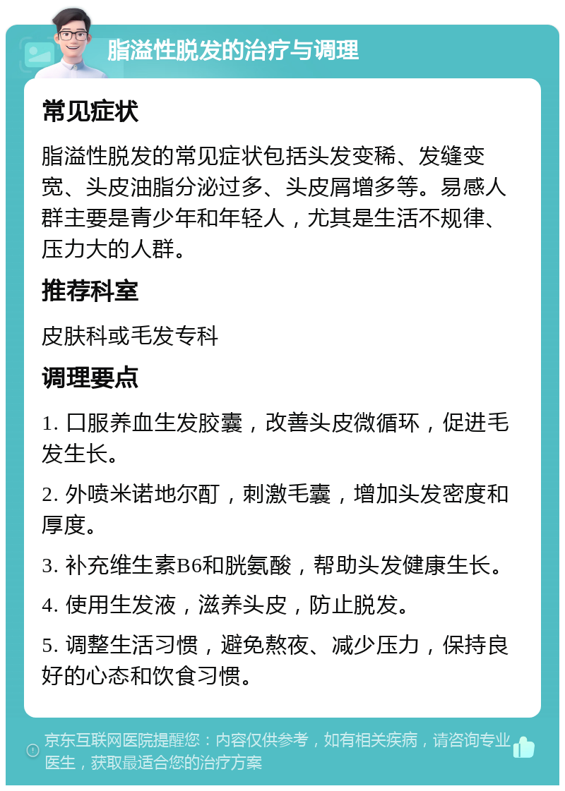 脂溢性脱发的治疗与调理 常见症状 脂溢性脱发的常见症状包括头发变稀、发缝变宽、头皮油脂分泌过多、头皮屑增多等。易感人群主要是青少年和年轻人，尤其是生活不规律、压力大的人群。 推荐科室 皮肤科或毛发专科 调理要点 1. 口服养血生发胶囊，改善头皮微循环，促进毛发生长。 2. 外喷米诺地尔酊，刺激毛囊，增加头发密度和厚度。 3. 补充维生素B6和胱氨酸，帮助头发健康生长。 4. 使用生发液，滋养头皮，防止脱发。 5. 调整生活习惯，避免熬夜、减少压力，保持良好的心态和饮食习惯。