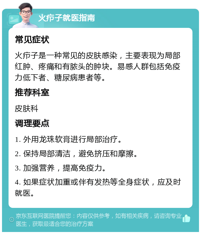 火疖子就医指南 常见症状 火疖子是一种常见的皮肤感染，主要表现为局部红肿、疼痛和有脓头的肿块。易感人群包括免疫力低下者、糖尿病患者等。 推荐科室 皮肤科 调理要点 1. 外用龙珠软膏进行局部治疗。 2. 保持局部清洁，避免挤压和摩擦。 3. 加强营养，提高免疫力。 4. 如果症状加重或伴有发热等全身症状，应及时就医。