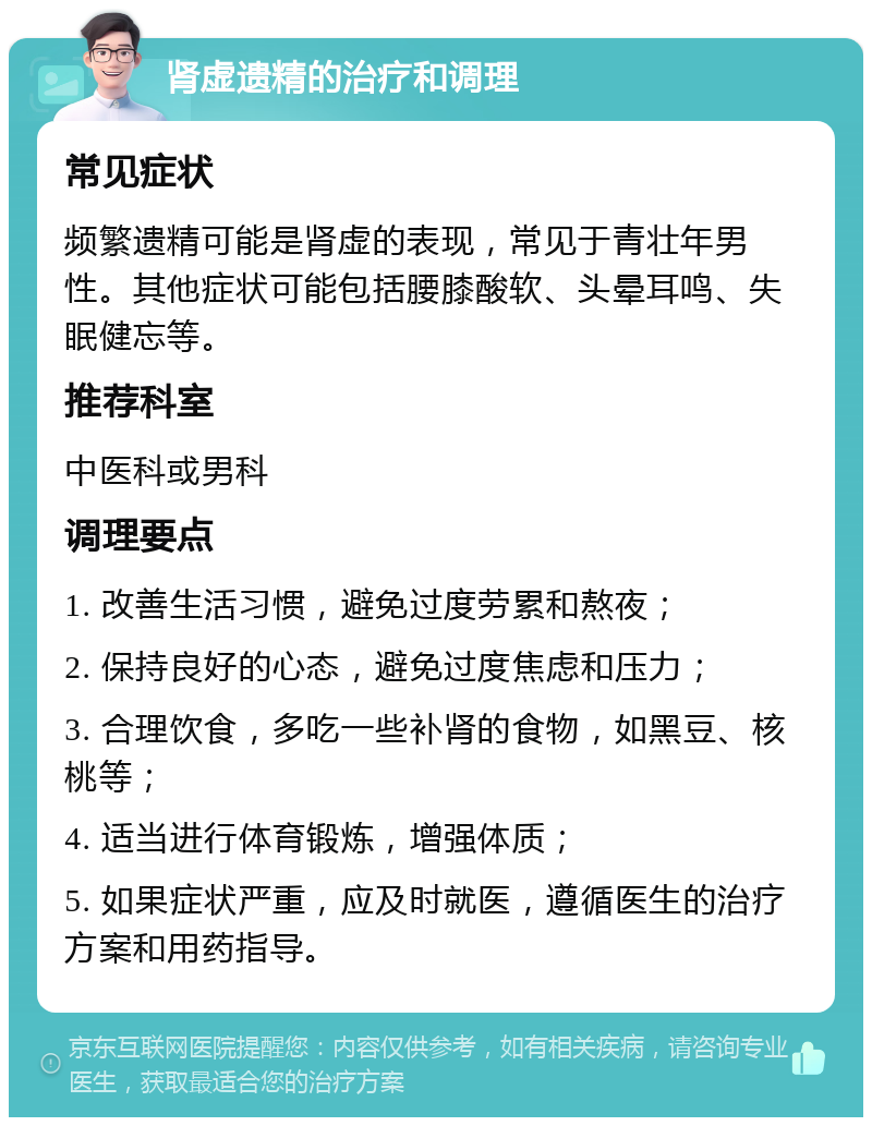 肾虚遗精的治疗和调理 常见症状 频繁遗精可能是肾虚的表现，常见于青壮年男性。其他症状可能包括腰膝酸软、头晕耳鸣、失眠健忘等。 推荐科室 中医科或男科 调理要点 1. 改善生活习惯，避免过度劳累和熬夜； 2. 保持良好的心态，避免过度焦虑和压力； 3. 合理饮食，多吃一些补肾的食物，如黑豆、核桃等； 4. 适当进行体育锻炼，增强体质； 5. 如果症状严重，应及时就医，遵循医生的治疗方案和用药指导。