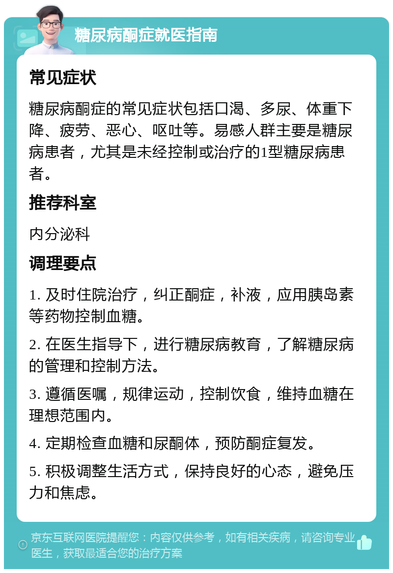 糖尿病酮症就医指南 常见症状 糖尿病酮症的常见症状包括口渴、多尿、体重下降、疲劳、恶心、呕吐等。易感人群主要是糖尿病患者，尤其是未经控制或治疗的1型糖尿病患者。 推荐科室 内分泌科 调理要点 1. 及时住院治疗，纠正酮症，补液，应用胰岛素等药物控制血糖。 2. 在医生指导下，进行糖尿病教育，了解糖尿病的管理和控制方法。 3. 遵循医嘱，规律运动，控制饮食，维持血糖在理想范围内。 4. 定期检查血糖和尿酮体，预防酮症复发。 5. 积极调整生活方式，保持良好的心态，避免压力和焦虑。