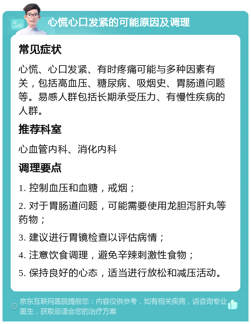 心慌心口发紧的可能原因及调理 常见症状 心慌、心口发紧、有时疼痛可能与多种因素有关，包括高血压、糖尿病、吸烟史、胃肠道问题等。易感人群包括长期承受压力、有慢性疾病的人群。 推荐科室 心血管内科、消化内科 调理要点 1. 控制血压和血糖，戒烟； 2. 对于胃肠道问题，可能需要使用龙胆泻肝丸等药物； 3. 建议进行胃镜检查以评估病情； 4. 注意饮食调理，避免辛辣刺激性食物； 5. 保持良好的心态，适当进行放松和减压活动。