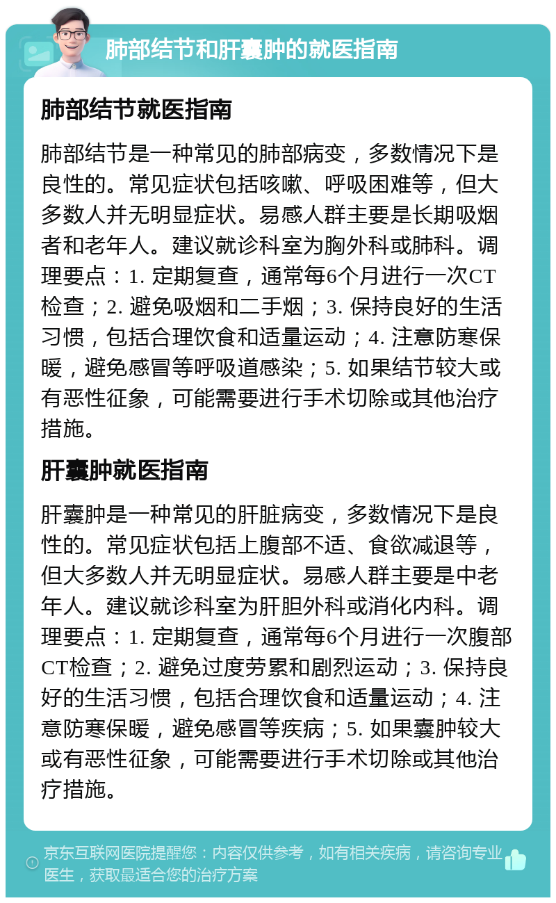 肺部结节和肝囊肿的就医指南 肺部结节就医指南 肺部结节是一种常见的肺部病变，多数情况下是良性的。常见症状包括咳嗽、呼吸困难等，但大多数人并无明显症状。易感人群主要是长期吸烟者和老年人。建议就诊科室为胸外科或肺科。调理要点：1. 定期复查，通常每6个月进行一次CT检查；2. 避免吸烟和二手烟；3. 保持良好的生活习惯，包括合理饮食和适量运动；4. 注意防寒保暖，避免感冒等呼吸道感染；5. 如果结节较大或有恶性征象，可能需要进行手术切除或其他治疗措施。 肝囊肿就医指南 肝囊肿是一种常见的肝脏病变，多数情况下是良性的。常见症状包括上腹部不适、食欲减退等，但大多数人并无明显症状。易感人群主要是中老年人。建议就诊科室为肝胆外科或消化内科。调理要点：1. 定期复查，通常每6个月进行一次腹部CT检查；2. 避免过度劳累和剧烈运动；3. 保持良好的生活习惯，包括合理饮食和适量运动；4. 注意防寒保暖，避免感冒等疾病；5. 如果囊肿较大或有恶性征象，可能需要进行手术切除或其他治疗措施。