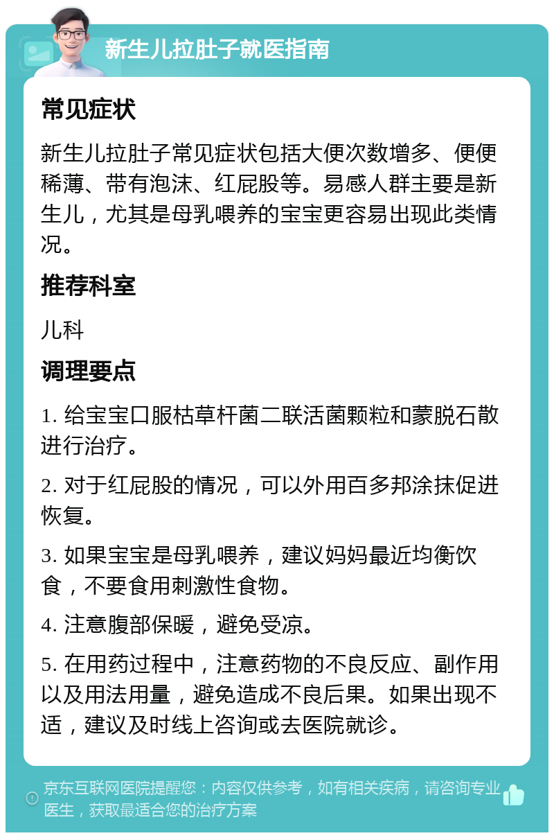 新生儿拉肚子就医指南 常见症状 新生儿拉肚子常见症状包括大便次数增多、便便稀薄、带有泡沫、红屁股等。易感人群主要是新生儿，尤其是母乳喂养的宝宝更容易出现此类情况。 推荐科室 儿科 调理要点 1. 给宝宝口服枯草杆菌二联活菌颗粒和蒙脱石散进行治疗。 2. 对于红屁股的情况，可以外用百多邦涂抹促进恢复。 3. 如果宝宝是母乳喂养，建议妈妈最近均衡饮食，不要食用刺激性食物。 4. 注意腹部保暖，避免受凉。 5. 在用药过程中，注意药物的不良反应、副作用以及用法用量，避免造成不良后果。如果出现不适，建议及时线上咨询或去医院就诊。