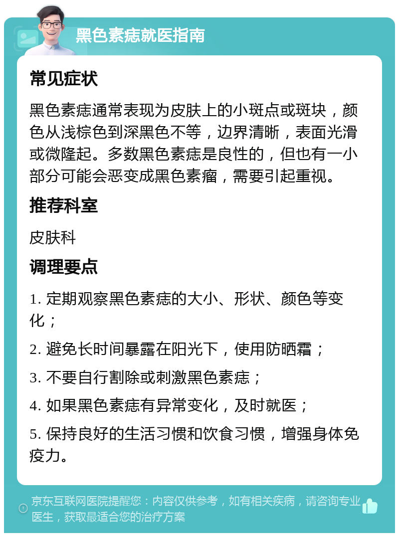 黑色素痣就医指南 常见症状 黑色素痣通常表现为皮肤上的小斑点或斑块，颜色从浅棕色到深黑色不等，边界清晰，表面光滑或微隆起。多数黑色素痣是良性的，但也有一小部分可能会恶变成黑色素瘤，需要引起重视。 推荐科室 皮肤科 调理要点 1. 定期观察黑色素痣的大小、形状、颜色等变化； 2. 避免长时间暴露在阳光下，使用防晒霜； 3. 不要自行割除或刺激黑色素痣； 4. 如果黑色素痣有异常变化，及时就医； 5. 保持良好的生活习惯和饮食习惯，增强身体免疫力。