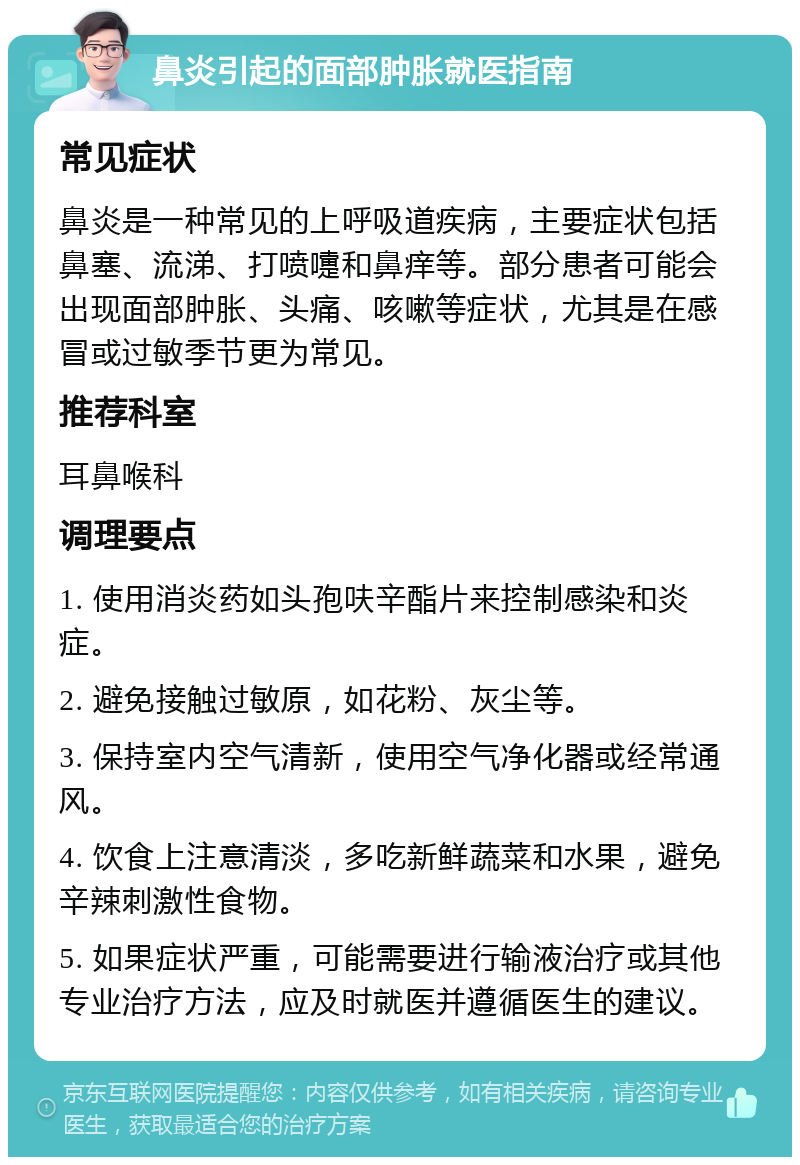 鼻炎引起的面部肿胀就医指南 常见症状 鼻炎是一种常见的上呼吸道疾病，主要症状包括鼻塞、流涕、打喷嚏和鼻痒等。部分患者可能会出现面部肿胀、头痛、咳嗽等症状，尤其是在感冒或过敏季节更为常见。 推荐科室 耳鼻喉科 调理要点 1. 使用消炎药如头孢呋辛酯片来控制感染和炎症。 2. 避免接触过敏原，如花粉、灰尘等。 3. 保持室内空气清新，使用空气净化器或经常通风。 4. 饮食上注意清淡，多吃新鲜蔬菜和水果，避免辛辣刺激性食物。 5. 如果症状严重，可能需要进行输液治疗或其他专业治疗方法，应及时就医并遵循医生的建议。