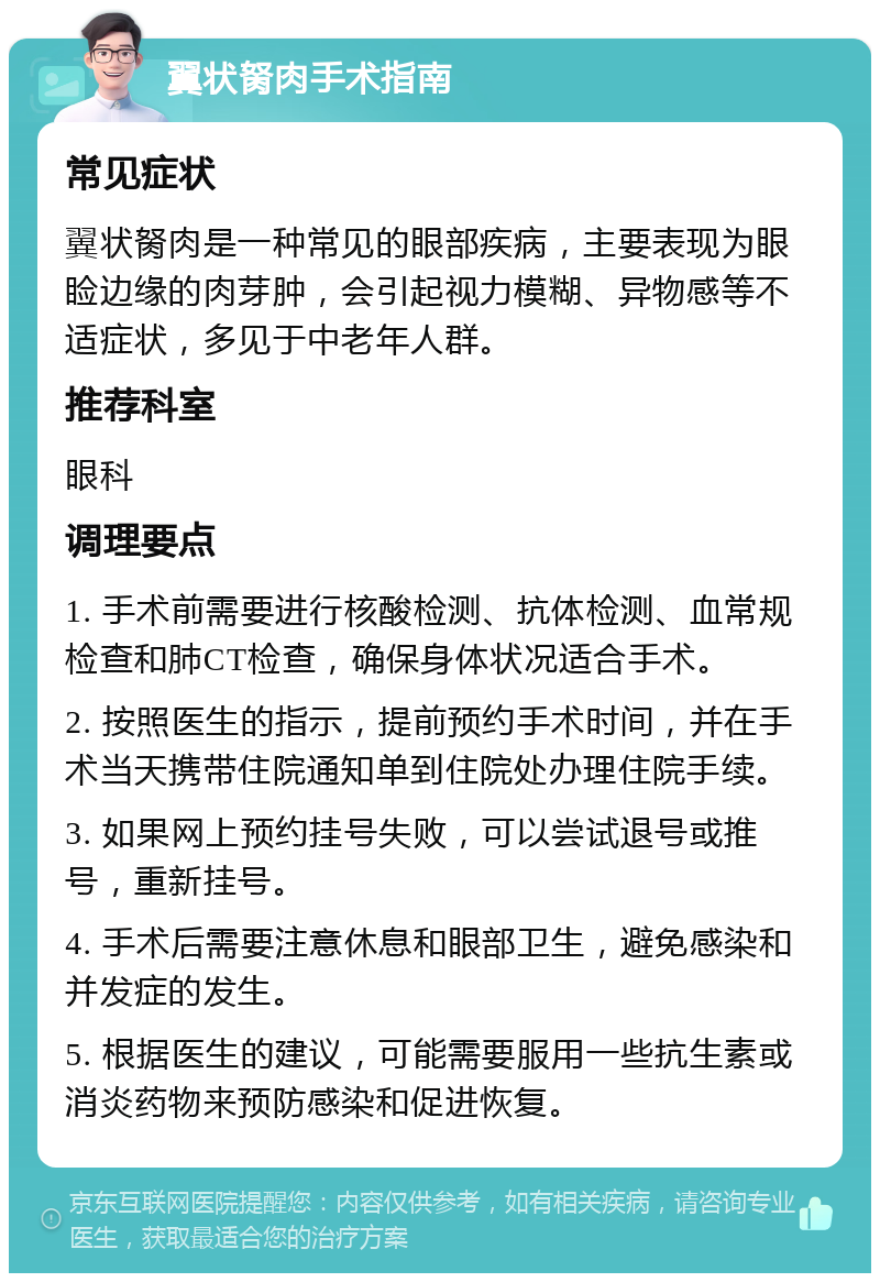 翼状胬肉手术指南 常见症状 翼状胬肉是一种常见的眼部疾病，主要表现为眼睑边缘的肉芽肿，会引起视力模糊、异物感等不适症状，多见于中老年人群。 推荐科室 眼科 调理要点 1. 手术前需要进行核酸检测、抗体检测、血常规检查和肺CT检查，确保身体状况适合手术。 2. 按照医生的指示，提前预约手术时间，并在手术当天携带住院通知单到住院处办理住院手续。 3. 如果网上预约挂号失败，可以尝试退号或推号，重新挂号。 4. 手术后需要注意休息和眼部卫生，避免感染和并发症的发生。 5. 根据医生的建议，可能需要服用一些抗生素或消炎药物来预防感染和促进恢复。