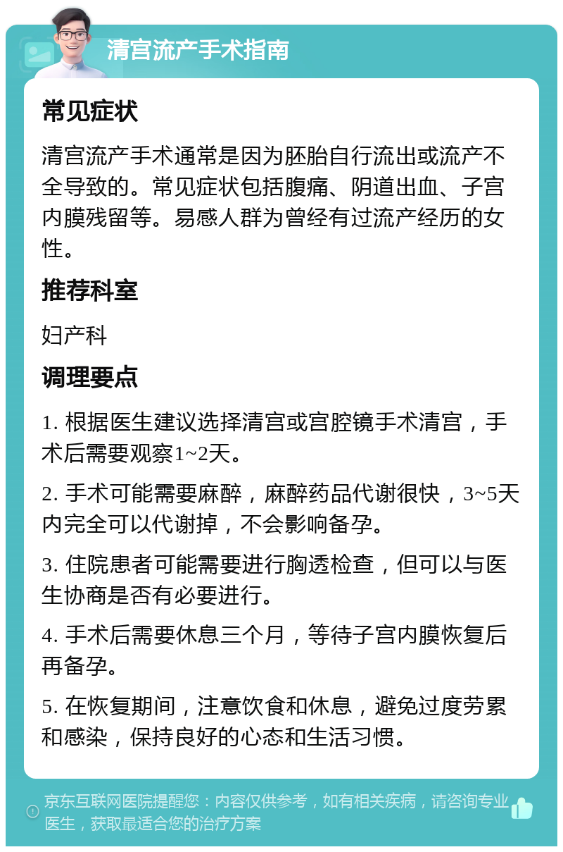 清宫流产手术指南 常见症状 清宫流产手术通常是因为胚胎自行流出或流产不全导致的。常见症状包括腹痛、阴道出血、子宫内膜残留等。易感人群为曾经有过流产经历的女性。 推荐科室 妇产科 调理要点 1. 根据医生建议选择清宫或宫腔镜手术清宫，手术后需要观察1~2天。 2. 手术可能需要麻醉，麻醉药品代谢很快，3~5天内完全可以代谢掉，不会影响备孕。 3. 住院患者可能需要进行胸透检查，但可以与医生协商是否有必要进行。 4. 手术后需要休息三个月，等待子宫内膜恢复后再备孕。 5. 在恢复期间，注意饮食和休息，避免过度劳累和感染，保持良好的心态和生活习惯。