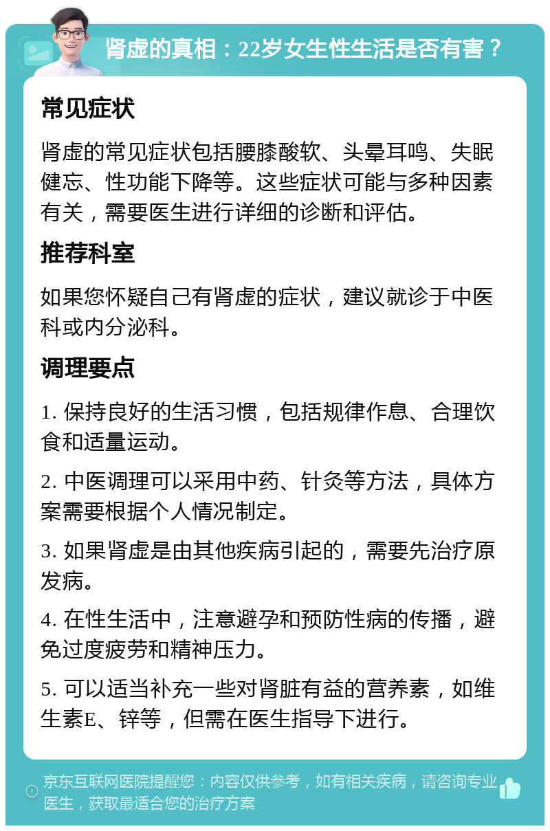 肾虚的真相：22岁女生性生活是否有害？ 常见症状 肾虚的常见症状包括腰膝酸软、头晕耳鸣、失眠健忘、性功能下降等。这些症状可能与多种因素有关，需要医生进行详细的诊断和评估。 推荐科室 如果您怀疑自己有肾虚的症状，建议就诊于中医科或内分泌科。 调理要点 1. 保持良好的生活习惯，包括规律作息、合理饮食和适量运动。 2. 中医调理可以采用中药、针灸等方法，具体方案需要根据个人情况制定。 3. 如果肾虚是由其他疾病引起的，需要先治疗原发病。 4. 在性生活中，注意避孕和预防性病的传播，避免过度疲劳和精神压力。 5. 可以适当补充一些对肾脏有益的营养素，如维生素E、锌等，但需在医生指导下进行。