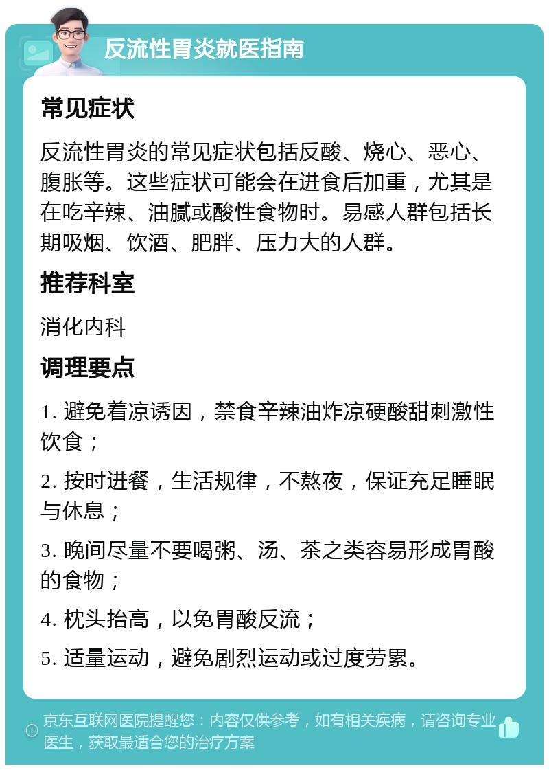 反流性胃炎就医指南 常见症状 反流性胃炎的常见症状包括反酸、烧心、恶心、腹胀等。这些症状可能会在进食后加重，尤其是在吃辛辣、油腻或酸性食物时。易感人群包括长期吸烟、饮酒、肥胖、压力大的人群。 推荐科室 消化内科 调理要点 1. 避免着凉诱因，禁食辛辣油炸凉硬酸甜刺激性饮食； 2. 按时进餐，生活规律，不熬夜，保证充足睡眠与休息； 3. 晚间尽量不要喝粥、汤、茶之类容易形成胃酸的食物； 4. 枕头抬高，以免胃酸反流； 5. 适量运动，避免剧烈运动或过度劳累。