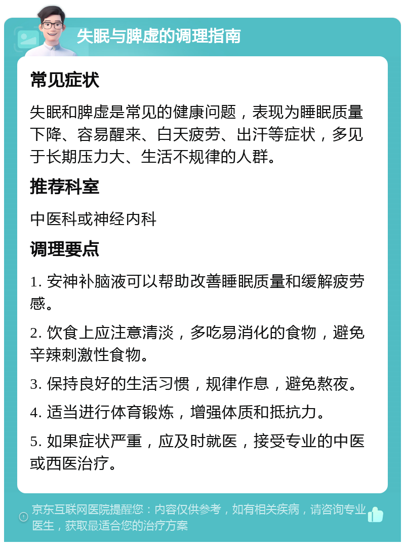 失眠与脾虚的调理指南 常见症状 失眠和脾虚是常见的健康问题，表现为睡眠质量下降、容易醒来、白天疲劳、出汗等症状，多见于长期压力大、生活不规律的人群。 推荐科室 中医科或神经内科 调理要点 1. 安神补脑液可以帮助改善睡眠质量和缓解疲劳感。 2. 饮食上应注意清淡，多吃易消化的食物，避免辛辣刺激性食物。 3. 保持良好的生活习惯，规律作息，避免熬夜。 4. 适当进行体育锻炼，增强体质和抵抗力。 5. 如果症状严重，应及时就医，接受专业的中医或西医治疗。