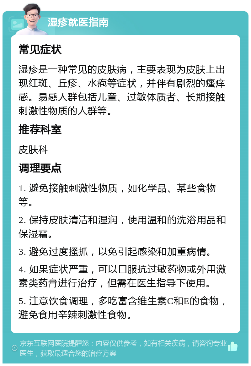 湿疹就医指南 常见症状 湿疹是一种常见的皮肤病，主要表现为皮肤上出现红斑、丘疹、水疱等症状，并伴有剧烈的瘙痒感。易感人群包括儿童、过敏体质者、长期接触刺激性物质的人群等。 推荐科室 皮肤科 调理要点 1. 避免接触刺激性物质，如化学品、某些食物等。 2. 保持皮肤清洁和湿润，使用温和的洗浴用品和保湿霜。 3. 避免过度搔抓，以免引起感染和加重病情。 4. 如果症状严重，可以口服抗过敏药物或外用激素类药膏进行治疗，但需在医生指导下使用。 5. 注意饮食调理，多吃富含维生素C和E的食物，避免食用辛辣刺激性食物。