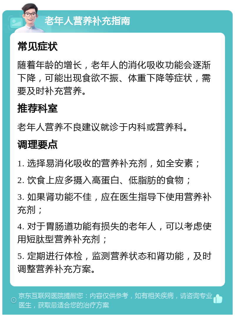 老年人营养补充指南 常见症状 随着年龄的增长，老年人的消化吸收功能会逐渐下降，可能出现食欲不振、体重下降等症状，需要及时补充营养。 推荐科室 老年人营养不良建议就诊于内科或营养科。 调理要点 1. 选择易消化吸收的营养补充剂，如全安素； 2. 饮食上应多摄入高蛋白、低脂肪的食物； 3. 如果肾功能不佳，应在医生指导下使用营养补充剂； 4. 对于胃肠道功能有损失的老年人，可以考虑使用短肽型营养补充剂； 5. 定期进行体检，监测营养状态和肾功能，及时调整营养补充方案。