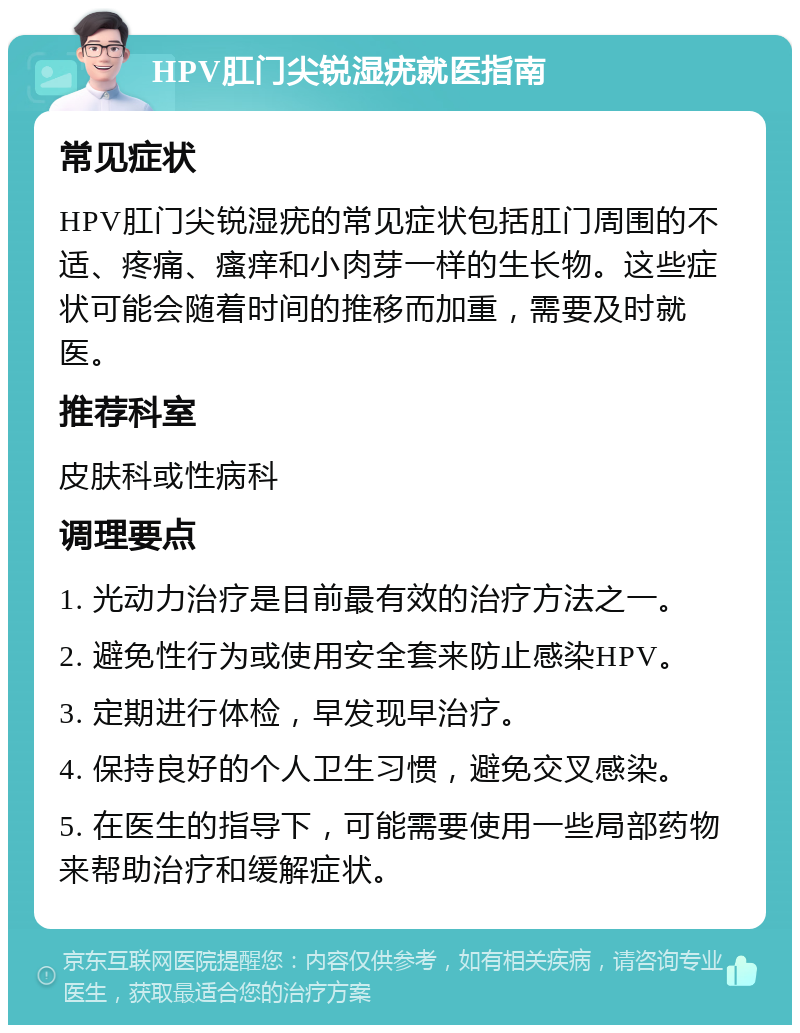 HPV肛门尖锐湿疣就医指南 常见症状 HPV肛门尖锐湿疣的常见症状包括肛门周围的不适、疼痛、瘙痒和小肉芽一样的生长物。这些症状可能会随着时间的推移而加重，需要及时就医。 推荐科室 皮肤科或性病科 调理要点 1. 光动力治疗是目前最有效的治疗方法之一。 2. 避免性行为或使用安全套来防止感染HPV。 3. 定期进行体检，早发现早治疗。 4. 保持良好的个人卫生习惯，避免交叉感染。 5. 在医生的指导下，可能需要使用一些局部药物来帮助治疗和缓解症状。