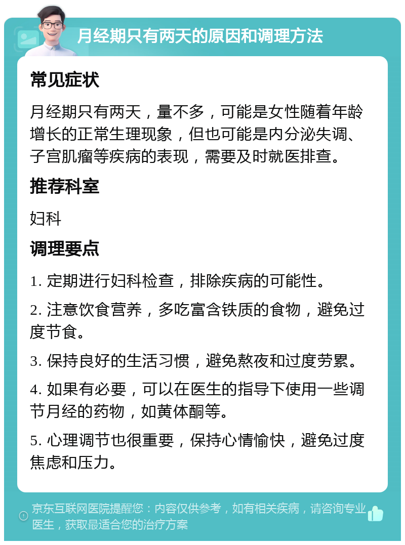 月经期只有两天的原因和调理方法 常见症状 月经期只有两天，量不多，可能是女性随着年龄增长的正常生理现象，但也可能是内分泌失调、子宫肌瘤等疾病的表现，需要及时就医排查。 推荐科室 妇科 调理要点 1. 定期进行妇科检查，排除疾病的可能性。 2. 注意饮食营养，多吃富含铁质的食物，避免过度节食。 3. 保持良好的生活习惯，避免熬夜和过度劳累。 4. 如果有必要，可以在医生的指导下使用一些调节月经的药物，如黄体酮等。 5. 心理调节也很重要，保持心情愉快，避免过度焦虑和压力。