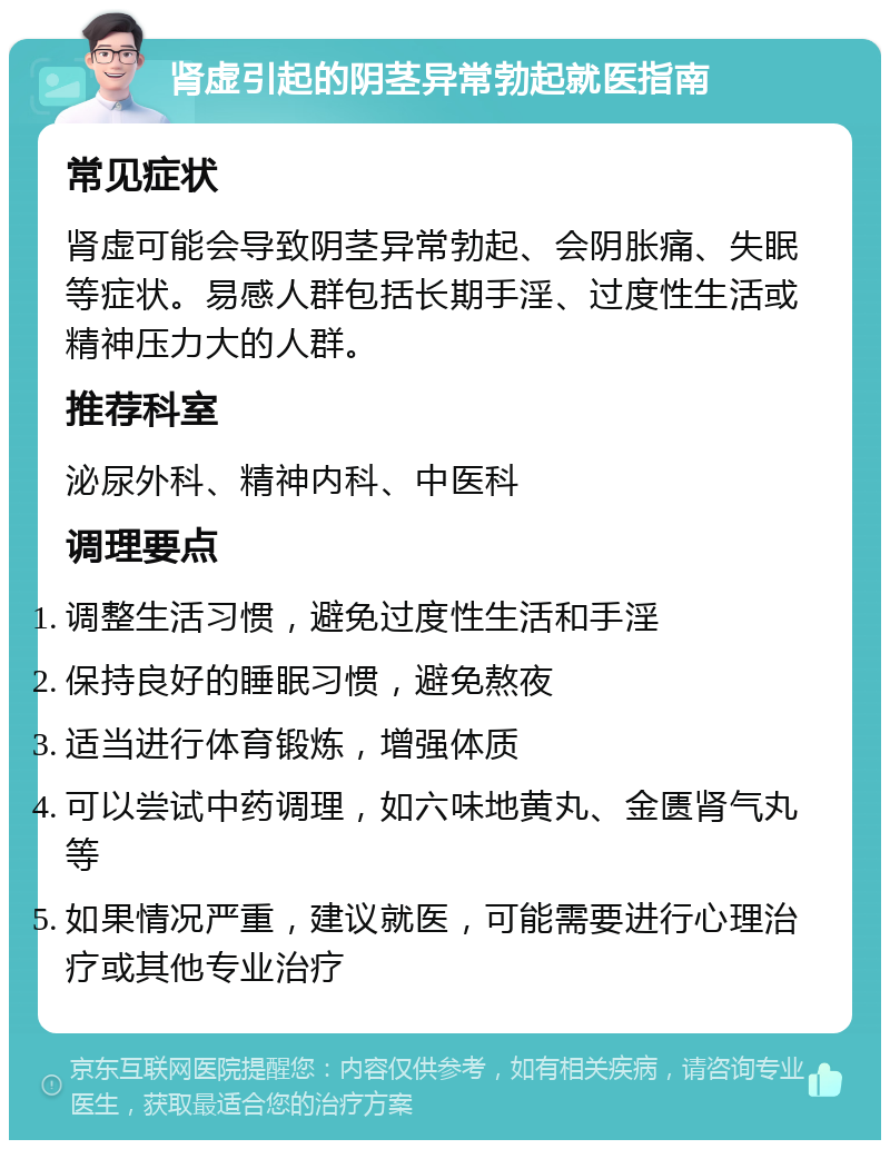 肾虚引起的阴茎异常勃起就医指南 常见症状 肾虚可能会导致阴茎异常勃起、会阴胀痛、失眠等症状。易感人群包括长期手淫、过度性生活或精神压力大的人群。 推荐科室 泌尿外科、精神内科、中医科 调理要点 调整生活习惯，避免过度性生活和手淫 保持良好的睡眠习惯，避免熬夜 适当进行体育锻炼，增强体质 可以尝试中药调理，如六味地黄丸、金匮肾气丸等 如果情况严重，建议就医，可能需要进行心理治疗或其他专业治疗