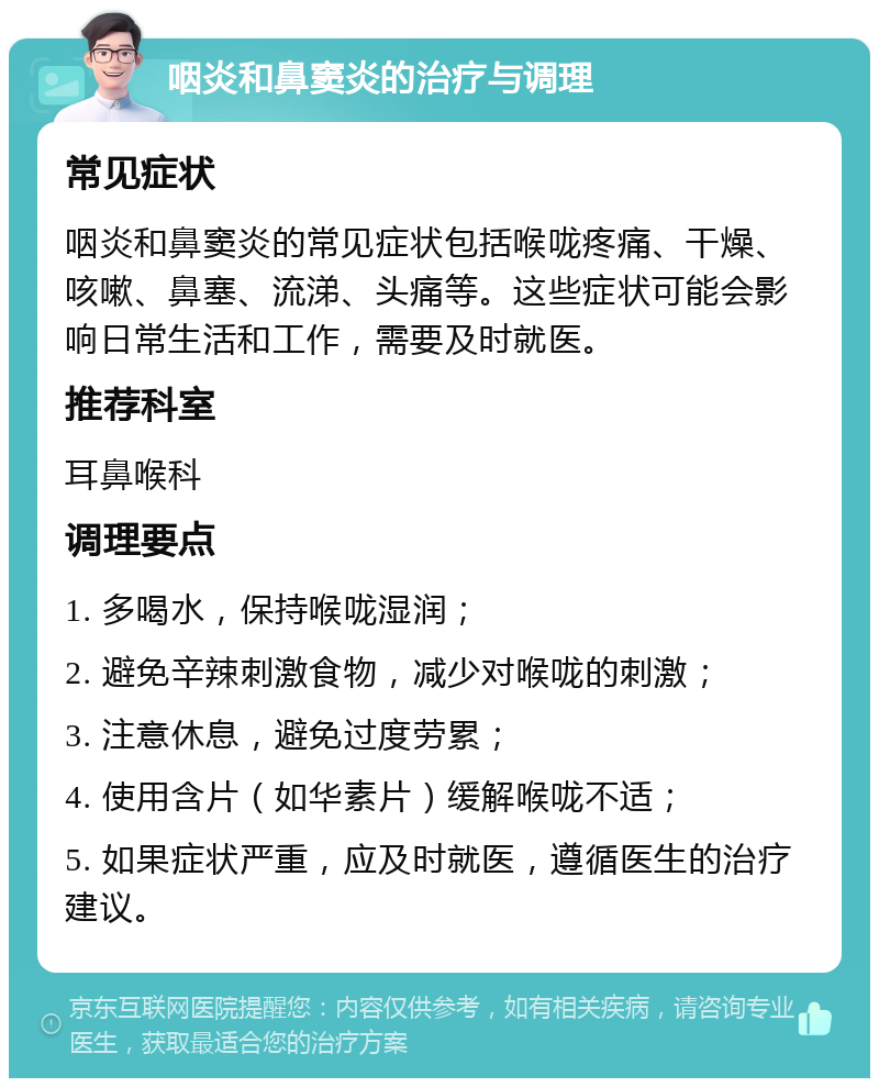 咽炎和鼻窦炎的治疗与调理 常见症状 咽炎和鼻窦炎的常见症状包括喉咙疼痛、干燥、咳嗽、鼻塞、流涕、头痛等。这些症状可能会影响日常生活和工作，需要及时就医。 推荐科室 耳鼻喉科 调理要点 1. 多喝水，保持喉咙湿润； 2. 避免辛辣刺激食物，减少对喉咙的刺激； 3. 注意休息，避免过度劳累； 4. 使用含片（如华素片）缓解喉咙不适； 5. 如果症状严重，应及时就医，遵循医生的治疗建议。