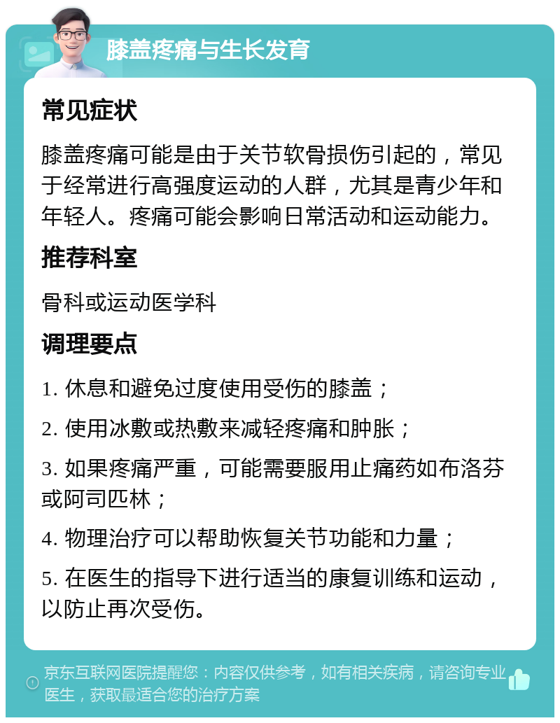 膝盖疼痛与生长发育 常见症状 膝盖疼痛可能是由于关节软骨损伤引起的，常见于经常进行高强度运动的人群，尤其是青少年和年轻人。疼痛可能会影响日常活动和运动能力。 推荐科室 骨科或运动医学科 调理要点 1. 休息和避免过度使用受伤的膝盖； 2. 使用冰敷或热敷来减轻疼痛和肿胀； 3. 如果疼痛严重，可能需要服用止痛药如布洛芬或阿司匹林； 4. 物理治疗可以帮助恢复关节功能和力量； 5. 在医生的指导下进行适当的康复训练和运动，以防止再次受伤。