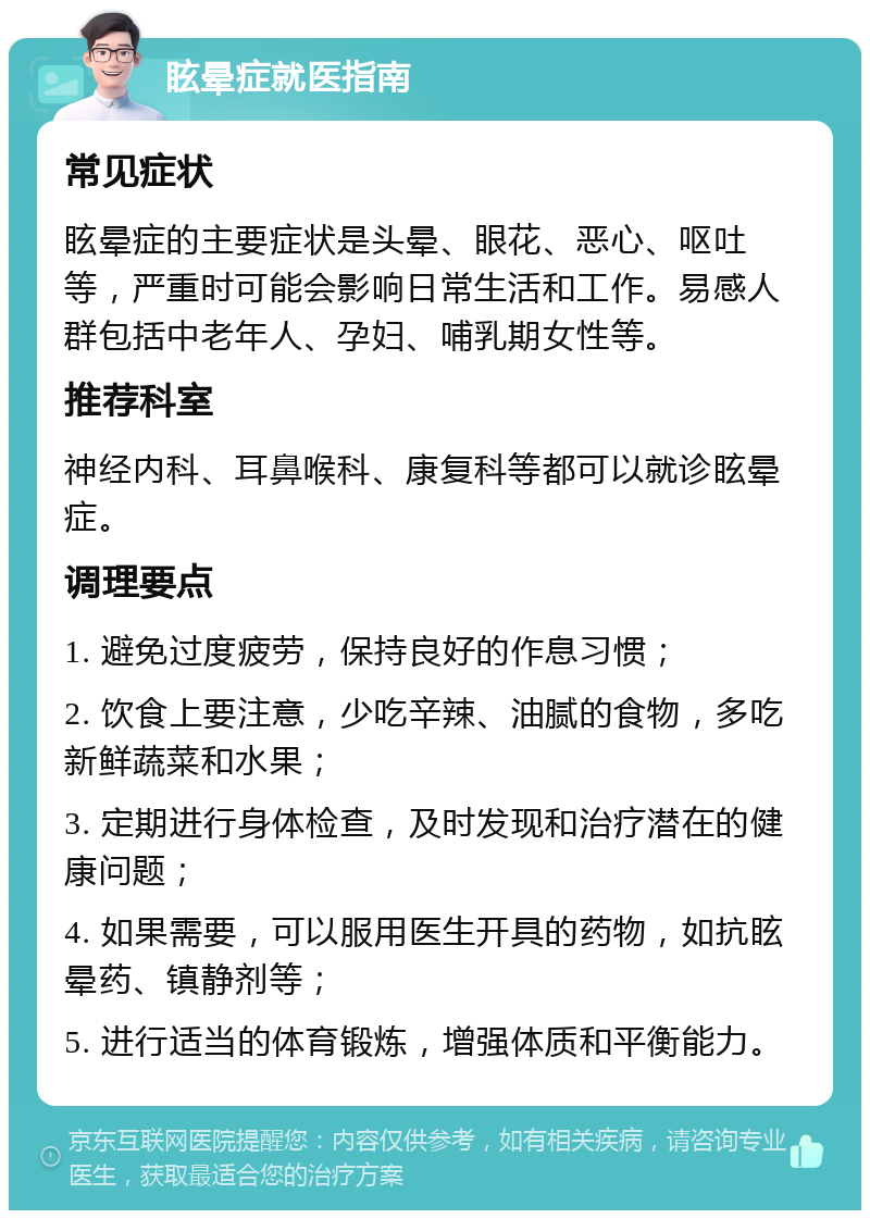 眩晕症就医指南 常见症状 眩晕症的主要症状是头晕、眼花、恶心、呕吐等，严重时可能会影响日常生活和工作。易感人群包括中老年人、孕妇、哺乳期女性等。 推荐科室 神经内科、耳鼻喉科、康复科等都可以就诊眩晕症。 调理要点 1. 避免过度疲劳，保持良好的作息习惯； 2. 饮食上要注意，少吃辛辣、油腻的食物，多吃新鲜蔬菜和水果； 3. 定期进行身体检查，及时发现和治疗潜在的健康问题； 4. 如果需要，可以服用医生开具的药物，如抗眩晕药、镇静剂等； 5. 进行适当的体育锻炼，增强体质和平衡能力。