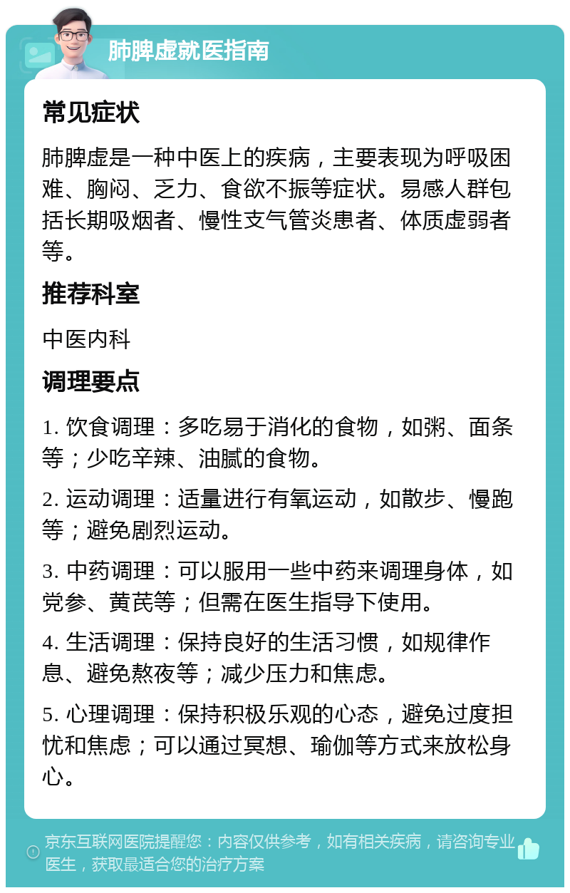 肺脾虚就医指南 常见症状 肺脾虚是一种中医上的疾病，主要表现为呼吸困难、胸闷、乏力、食欲不振等症状。易感人群包括长期吸烟者、慢性支气管炎患者、体质虚弱者等。 推荐科室 中医内科 调理要点 1. 饮食调理：多吃易于消化的食物，如粥、面条等；少吃辛辣、油腻的食物。 2. 运动调理：适量进行有氧运动，如散步、慢跑等；避免剧烈运动。 3. 中药调理：可以服用一些中药来调理身体，如党参、黄芪等；但需在医生指导下使用。 4. 生活调理：保持良好的生活习惯，如规律作息、避免熬夜等；减少压力和焦虑。 5. 心理调理：保持积极乐观的心态，避免过度担忧和焦虑；可以通过冥想、瑜伽等方式来放松身心。