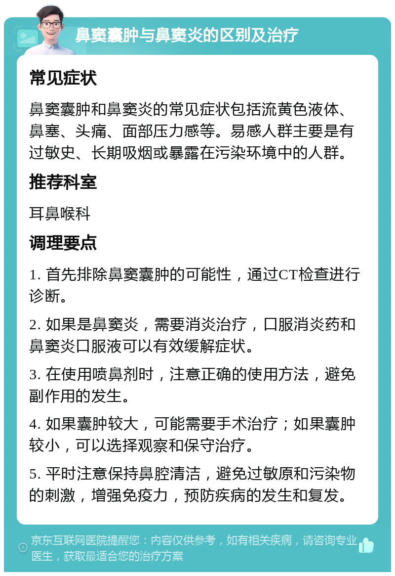 鼻窦囊肿与鼻窦炎的区别及治疗 常见症状 鼻窦囊肿和鼻窦炎的常见症状包括流黄色液体、鼻塞、头痛、面部压力感等。易感人群主要是有过敏史、长期吸烟或暴露在污染环境中的人群。 推荐科室 耳鼻喉科 调理要点 1. 首先排除鼻窦囊肿的可能性，通过CT检查进行诊断。 2. 如果是鼻窦炎，需要消炎治疗，口服消炎药和鼻窦炎口服液可以有效缓解症状。 3. 在使用喷鼻剂时，注意正确的使用方法，避免副作用的发生。 4. 如果囊肿较大，可能需要手术治疗；如果囊肿较小，可以选择观察和保守治疗。 5. 平时注意保持鼻腔清洁，避免过敏原和污染物的刺激，增强免疫力，预防疾病的发生和复发。