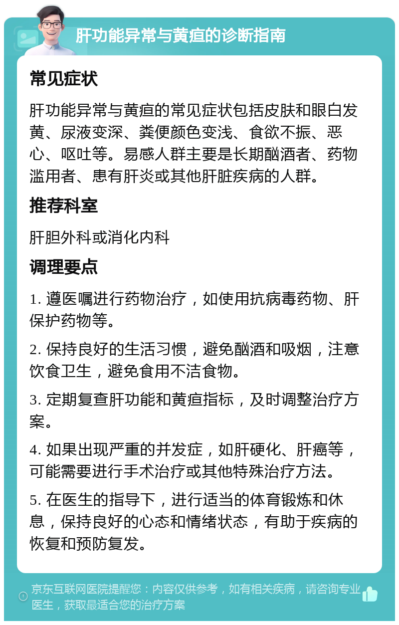 肝功能异常与黄疸的诊断指南 常见症状 肝功能异常与黄疸的常见症状包括皮肤和眼白发黄、尿液变深、粪便颜色变浅、食欲不振、恶心、呕吐等。易感人群主要是长期酗酒者、药物滥用者、患有肝炎或其他肝脏疾病的人群。 推荐科室 肝胆外科或消化内科 调理要点 1. 遵医嘱进行药物治疗，如使用抗病毒药物、肝保护药物等。 2. 保持良好的生活习惯，避免酗酒和吸烟，注意饮食卫生，避免食用不洁食物。 3. 定期复查肝功能和黄疸指标，及时调整治疗方案。 4. 如果出现严重的并发症，如肝硬化、肝癌等，可能需要进行手术治疗或其他特殊治疗方法。 5. 在医生的指导下，进行适当的体育锻炼和休息，保持良好的心态和情绪状态，有助于疾病的恢复和预防复发。