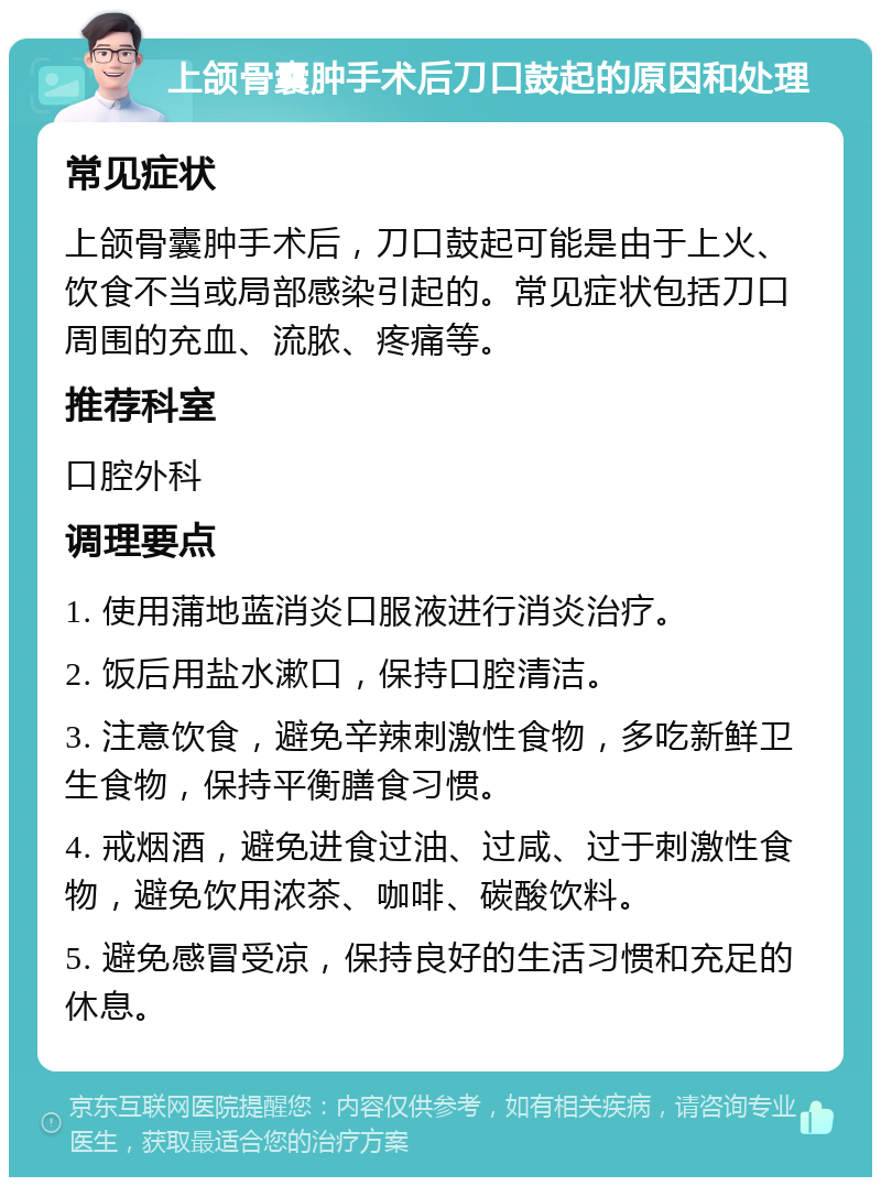 上颌骨囊肿手术后刀口鼓起的原因和处理 常见症状 上颌骨囊肿手术后，刀口鼓起可能是由于上火、饮食不当或局部感染引起的。常见症状包括刀口周围的充血、流脓、疼痛等。 推荐科室 口腔外科 调理要点 1. 使用蒲地蓝消炎口服液进行消炎治疗。 2. 饭后用盐水漱口，保持口腔清洁。 3. 注意饮食，避免辛辣刺激性食物，多吃新鲜卫生食物，保持平衡膳食习惯。 4. 戒烟酒，避免进食过油、过咸、过于刺激性食物，避免饮用浓茶、咖啡、碳酸饮料。 5. 避免感冒受凉，保持良好的生活习惯和充足的休息。