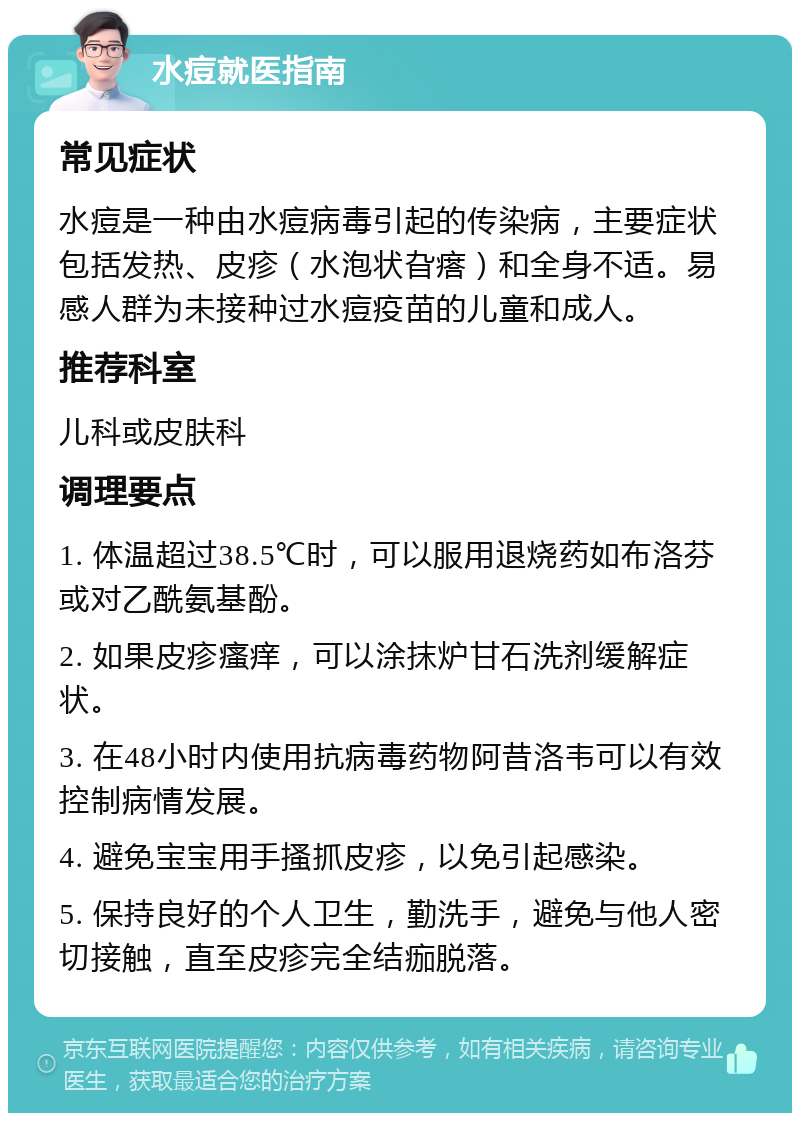 水痘就医指南 常见症状 水痘是一种由水痘病毒引起的传染病，主要症状包括发热、皮疹（水泡状旮瘩）和全身不适。易感人群为未接种过水痘疫苗的儿童和成人。 推荐科室 儿科或皮肤科 调理要点 1. 体温超过38.5℃时，可以服用退烧药如布洛芬或对乙酰氨基酚。 2. 如果皮疹瘙痒，可以涂抹炉甘石洗剂缓解症状。 3. 在48小时内使用抗病毒药物阿昔洛韦可以有效控制病情发展。 4. 避免宝宝用手搔抓皮疹，以免引起感染。 5. 保持良好的个人卫生，勤洗手，避免与他人密切接触，直至皮疹完全结痂脱落。