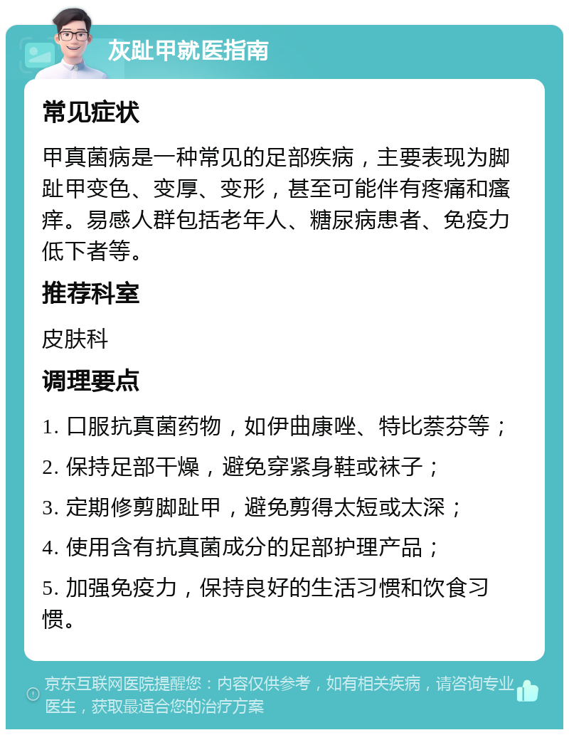 灰趾甲就医指南 常见症状 甲真菌病是一种常见的足部疾病，主要表现为脚趾甲变色、变厚、变形，甚至可能伴有疼痛和瘙痒。易感人群包括老年人、糖尿病患者、免疫力低下者等。 推荐科室 皮肤科 调理要点 1. 口服抗真菌药物，如伊曲康唑、特比萘芬等； 2. 保持足部干燥，避免穿紧身鞋或袜子； 3. 定期修剪脚趾甲，避免剪得太短或太深； 4. 使用含有抗真菌成分的足部护理产品； 5. 加强免疫力，保持良好的生活习惯和饮食习惯。