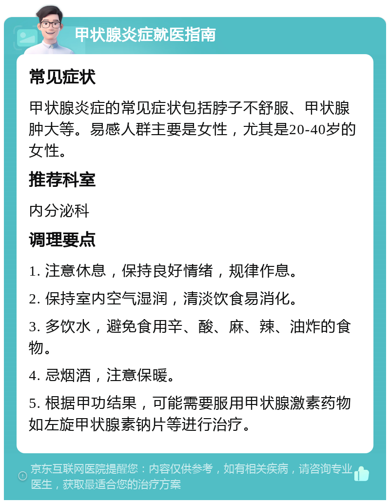 甲状腺炎症就医指南 常见症状 甲状腺炎症的常见症状包括脖子不舒服、甲状腺肿大等。易感人群主要是女性，尤其是20-40岁的女性。 推荐科室 内分泌科 调理要点 1. 注意休息，保持良好情绪，规律作息。 2. 保持室内空气湿润，清淡饮食易消化。 3. 多饮水，避免食用辛、酸、麻、辣、油炸的食物。 4. 忌烟酒，注意保暖。 5. 根据甲功结果，可能需要服用甲状腺激素药物如左旋甲状腺素钠片等进行治疗。