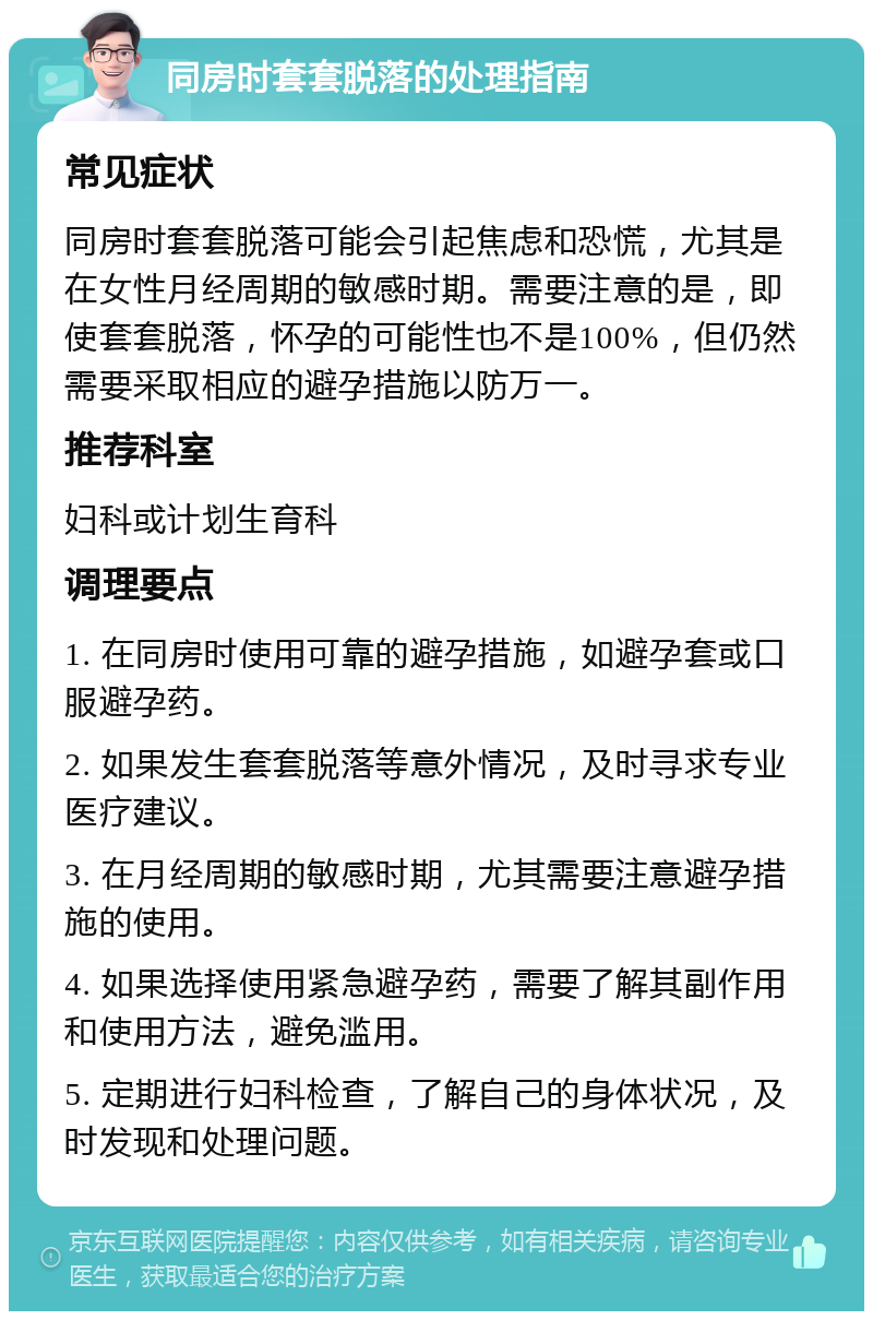 同房时套套脱落的处理指南 常见症状 同房时套套脱落可能会引起焦虑和恐慌，尤其是在女性月经周期的敏感时期。需要注意的是，即使套套脱落，怀孕的可能性也不是100%，但仍然需要采取相应的避孕措施以防万一。 推荐科室 妇科或计划生育科 调理要点 1. 在同房时使用可靠的避孕措施，如避孕套或口服避孕药。 2. 如果发生套套脱落等意外情况，及时寻求专业医疗建议。 3. 在月经周期的敏感时期，尤其需要注意避孕措施的使用。 4. 如果选择使用紧急避孕药，需要了解其副作用和使用方法，避免滥用。 5. 定期进行妇科检查，了解自己的身体状况，及时发现和处理问题。