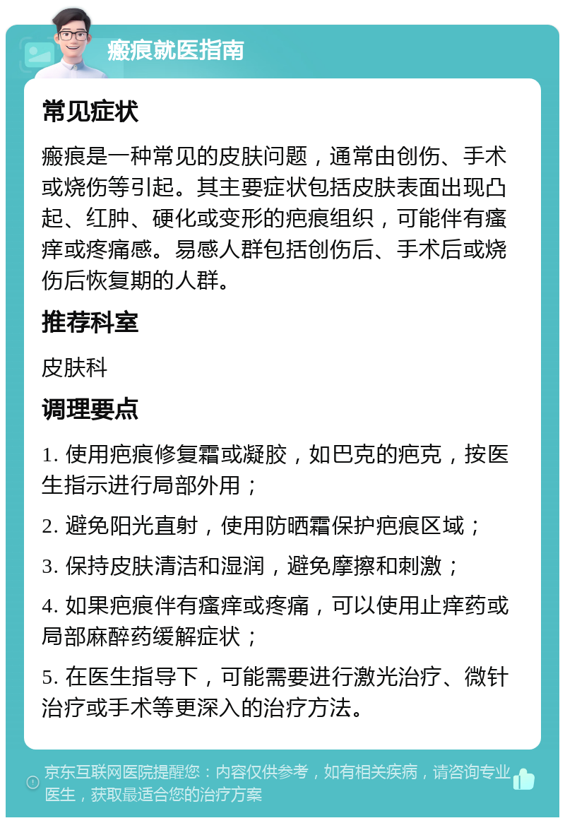 瘢痕就医指南 常见症状 瘢痕是一种常见的皮肤问题，通常由创伤、手术或烧伤等引起。其主要症状包括皮肤表面出现凸起、红肿、硬化或变形的疤痕组织，可能伴有瘙痒或疼痛感。易感人群包括创伤后、手术后或烧伤后恢复期的人群。 推荐科室 皮肤科 调理要点 1. 使用疤痕修复霜或凝胶，如巴克的疤克，按医生指示进行局部外用； 2. 避免阳光直射，使用防晒霜保护疤痕区域； 3. 保持皮肤清洁和湿润，避免摩擦和刺激； 4. 如果疤痕伴有瘙痒或疼痛，可以使用止痒药或局部麻醉药缓解症状； 5. 在医生指导下，可能需要进行激光治疗、微针治疗或手术等更深入的治疗方法。