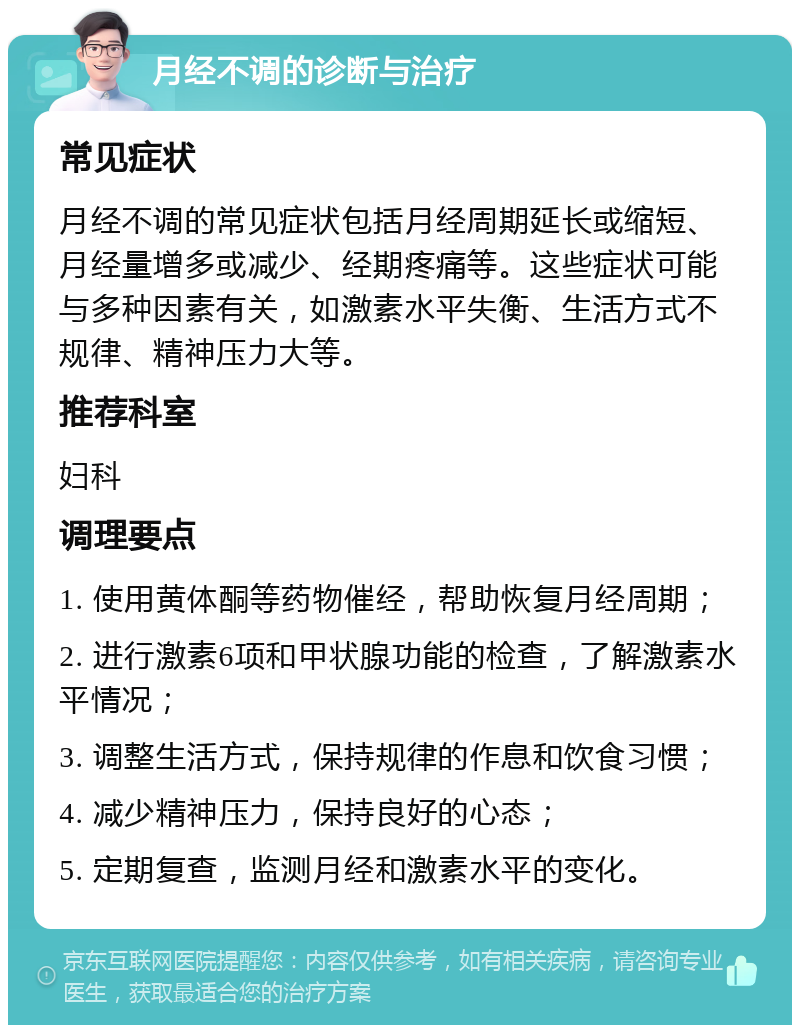 月经不调的诊断与治疗 常见症状 月经不调的常见症状包括月经周期延长或缩短、月经量增多或减少、经期疼痛等。这些症状可能与多种因素有关，如激素水平失衡、生活方式不规律、精神压力大等。 推荐科室 妇科 调理要点 1. 使用黄体酮等药物催经，帮助恢复月经周期； 2. 进行激素6项和甲状腺功能的检查，了解激素水平情况； 3. 调整生活方式，保持规律的作息和饮食习惯； 4. 减少精神压力，保持良好的心态； 5. 定期复查，监测月经和激素水平的变化。