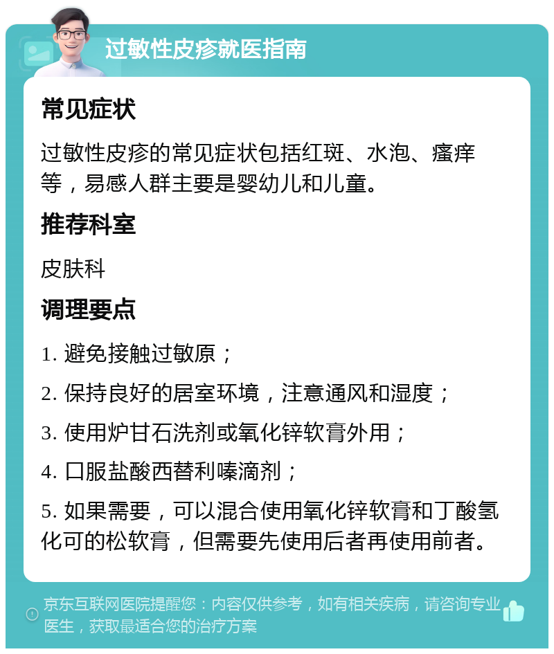 过敏性皮疹就医指南 常见症状 过敏性皮疹的常见症状包括红斑、水泡、瘙痒等，易感人群主要是婴幼儿和儿童。 推荐科室 皮肤科 调理要点 1. 避免接触过敏原； 2. 保持良好的居室环境，注意通风和湿度； 3. 使用炉甘石洗剂或氧化锌软膏外用； 4. 口服盐酸西替利嗪滴剂； 5. 如果需要，可以混合使用氧化锌软膏和丁酸氢化可的松软膏，但需要先使用后者再使用前者。