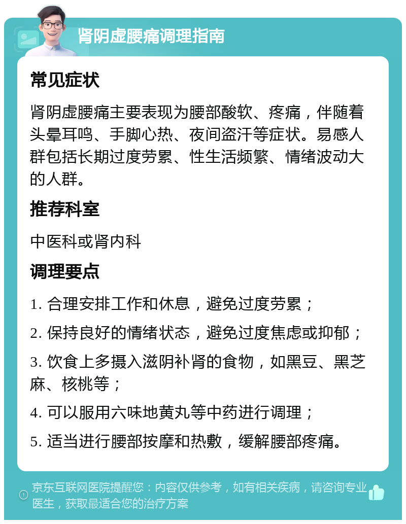 肾阴虚腰痛调理指南 常见症状 肾阴虚腰痛主要表现为腰部酸软、疼痛，伴随着头晕耳鸣、手脚心热、夜间盗汗等症状。易感人群包括长期过度劳累、性生活频繁、情绪波动大的人群。 推荐科室 中医科或肾内科 调理要点 1. 合理安排工作和休息，避免过度劳累； 2. 保持良好的情绪状态，避免过度焦虑或抑郁； 3. 饮食上多摄入滋阴补肾的食物，如黑豆、黑芝麻、核桃等； 4. 可以服用六味地黄丸等中药进行调理； 5. 适当进行腰部按摩和热敷，缓解腰部疼痛。