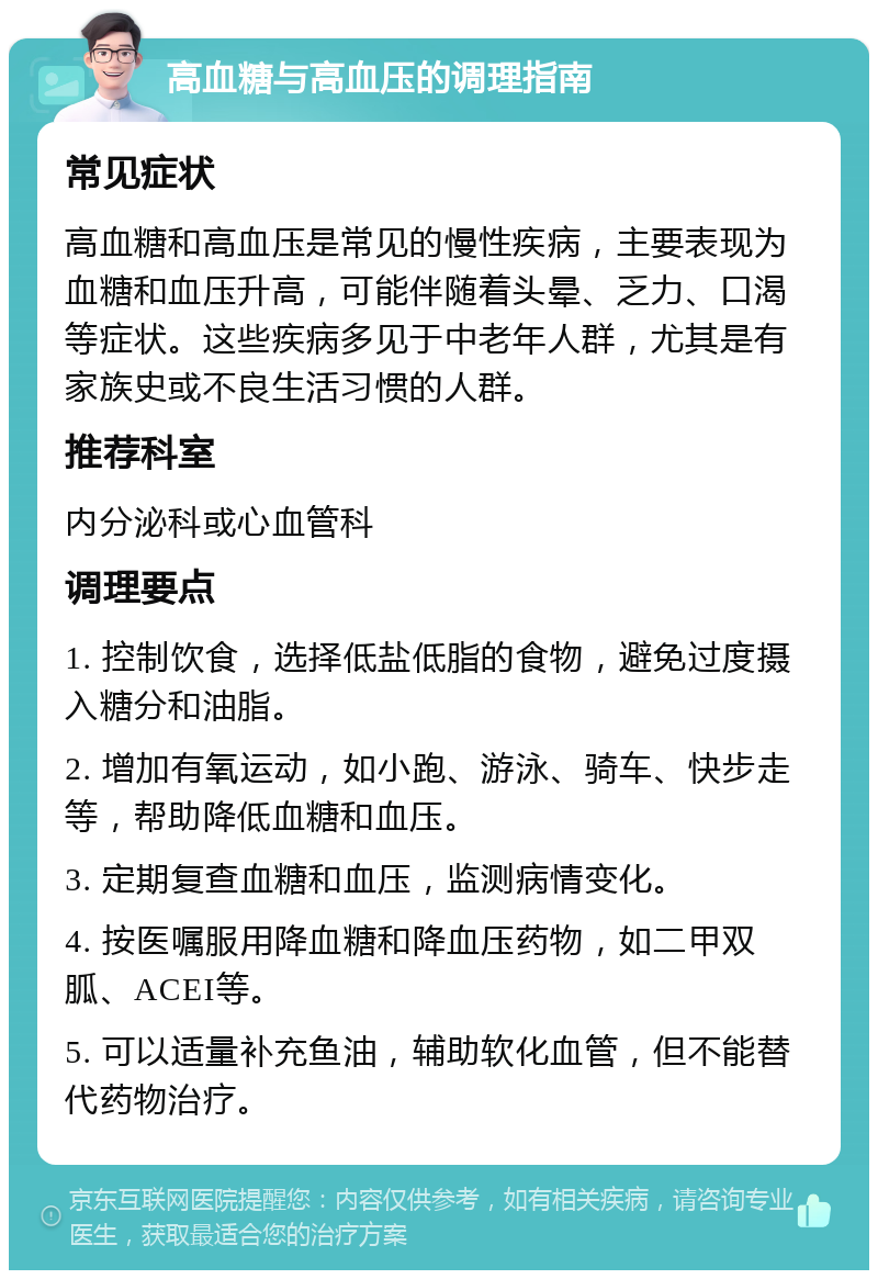 高血糖与高血压的调理指南 常见症状 高血糖和高血压是常见的慢性疾病，主要表现为血糖和血压升高，可能伴随着头晕、乏力、口渴等症状。这些疾病多见于中老年人群，尤其是有家族史或不良生活习惯的人群。 推荐科室 内分泌科或心血管科 调理要点 1. 控制饮食，选择低盐低脂的食物，避免过度摄入糖分和油脂。 2. 增加有氧运动，如小跑、游泳、骑车、快步走等，帮助降低血糖和血压。 3. 定期复查血糖和血压，监测病情变化。 4. 按医嘱服用降血糖和降血压药物，如二甲双胍、ACEI等。 5. 可以适量补充鱼油，辅助软化血管，但不能替代药物治疗。