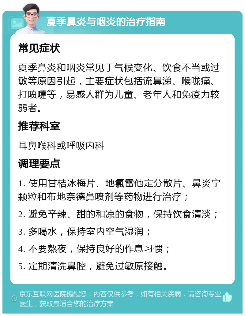 夏季鼻炎与咽炎的治疗指南 常见症状 夏季鼻炎和咽炎常见于气候变化、饮食不当或过敏等原因引起，主要症状包括流鼻涕、喉咙痛、打喷嚏等，易感人群为儿童、老年人和免疫力较弱者。 推荐科室 耳鼻喉科或呼吸内科 调理要点 1. 使用甘桔冰梅片、地氯雷他定分散片、鼻炎宁颗粒和布地奈德鼻喷剂等药物进行治疗； 2. 避免辛辣、甜的和凉的食物，保持饮食清淡； 3. 多喝水，保持室内空气湿润； 4. 不要熬夜，保持良好的作息习惯； 5. 定期清洗鼻腔，避免过敏原接触。