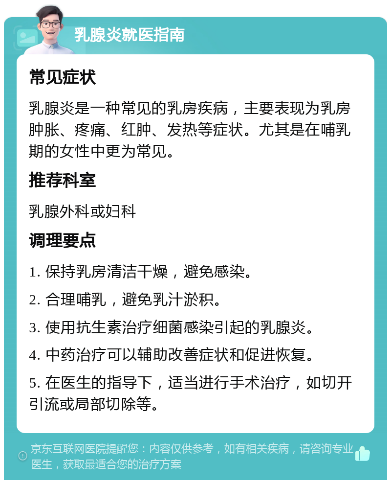 乳腺炎就医指南 常见症状 乳腺炎是一种常见的乳房疾病，主要表现为乳房肿胀、疼痛、红肿、发热等症状。尤其是在哺乳期的女性中更为常见。 推荐科室 乳腺外科或妇科 调理要点 1. 保持乳房清洁干燥，避免感染。 2. 合理哺乳，避免乳汁淤积。 3. 使用抗生素治疗细菌感染引起的乳腺炎。 4. 中药治疗可以辅助改善症状和促进恢复。 5. 在医生的指导下，适当进行手术治疗，如切开引流或局部切除等。