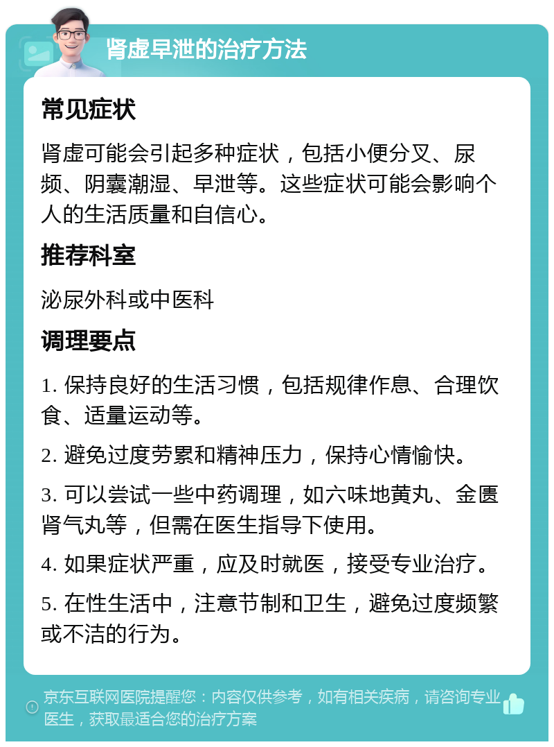 肾虚早泄的治疗方法 常见症状 肾虚可能会引起多种症状，包括小便分叉、尿频、阴囊潮湿、早泄等。这些症状可能会影响个人的生活质量和自信心。 推荐科室 泌尿外科或中医科 调理要点 1. 保持良好的生活习惯，包括规律作息、合理饮食、适量运动等。 2. 避免过度劳累和精神压力，保持心情愉快。 3. 可以尝试一些中药调理，如六味地黄丸、金匮肾气丸等，但需在医生指导下使用。 4. 如果症状严重，应及时就医，接受专业治疗。 5. 在性生活中，注意节制和卫生，避免过度频繁或不洁的行为。