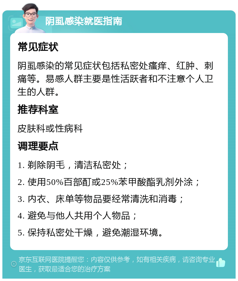 阴虱感染就医指南 常见症状 阴虱感染的常见症状包括私密处瘙痒、红肿、刺痛等。易感人群主要是性活跃者和不注意个人卫生的人群。 推荐科室 皮肤科或性病科 调理要点 1. 剃除阴毛，清洁私密处； 2. 使用50%百部酊或25%苯甲酸酯乳剂外涂； 3. 内衣、床单等物品要经常清洗和消毒； 4. 避免与他人共用个人物品； 5. 保持私密处干燥，避免潮湿环境。