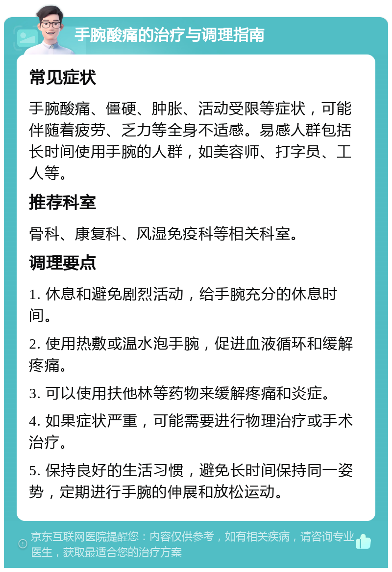 手腕酸痛的治疗与调理指南 常见症状 手腕酸痛、僵硬、肿胀、活动受限等症状，可能伴随着疲劳、乏力等全身不适感。易感人群包括长时间使用手腕的人群，如美容师、打字员、工人等。 推荐科室 骨科、康复科、风湿免疫科等相关科室。 调理要点 1. 休息和避免剧烈活动，给手腕充分的休息时间。 2. 使用热敷或温水泡手腕，促进血液循环和缓解疼痛。 3. 可以使用扶他林等药物来缓解疼痛和炎症。 4. 如果症状严重，可能需要进行物理治疗或手术治疗。 5. 保持良好的生活习惯，避免长时间保持同一姿势，定期进行手腕的伸展和放松运动。